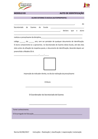  
Norma 02/JNE/2017         Instruções – Realização | classificação | reapreciação| reclamação 
MODELO 03                                                AUTO DE IDENTIFICAÇÃO 
 
ALUNO EXTERNO À ESCOLA (AUTOPROPOSTO)  
 
___________________________________________________________________,  do 
Secretariado  de  Exames  da  Escola  _____________________________________ 
___________________________________________________,  declara  que  o  aluno 
____________________________________________________________________________   
realizou a prova/exame da disciplina______________________________________________ 
código  ______,  do  ______  ano,  sem  ser  portador  de  qualquer  documento  de  identificação. 
O aluno compromete‐se a apresentar, no Secretariado de Exames desta Escola, até dois dias 
úteis antes da afixação da respetiva pauta, o documento de identificação, devendo depois ser 
preenchido o Modelo 03‐A. 
_______________________,____/_____/_____ 
   
 
 
 
Impressão do indicador direito, no dia da realização da prova/exame 
 
                                O Aluno       
____________________________________________________ 
                                   
        O Coordenador do Secretariado de Exames 
 
        ______________________________________ 
 
 
 
 
   
 
Tomei conhecimento. 
O Encarregado de Educação______________________________________________________ 
 