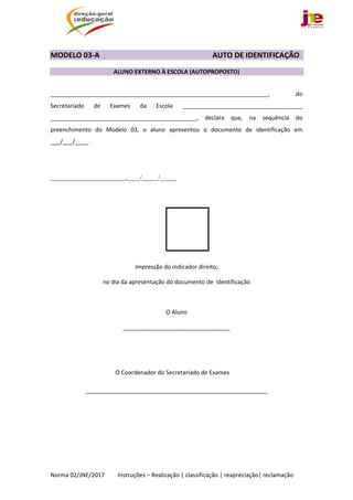  
Norma 02/JNE/2017         Instruções – Realização | classificação | reapreciação| reclamação 
 
MODELO 03‐A                  AUTO DE IDENTIFICAÇÃO 
 
ALUNO EXTERNO À ESCOLA (AUTOPROPOSTO)  
 
___________________________________________________________________,  do 
Secretariado  de  Exames  da  Escola  _____________________________________ 
_____________________________________________,  declara  que,  na  sequência  do 
preenchimento  do  Modelo  03,  o  aluno  apresentou  o  documento  de  identificação  em 
___/___/____ . 
 
 
_______________________,____/_____/_____ 
 
 
   
 
 
 
Impressão do indicador direito,  
no dia da apresentação do documento de  identificação 
 
O Aluno 
_________________________________ 
 
 
                                            O Coordenador do Secretariado de Exames 
________________________________________________________ 
 
 
 
 