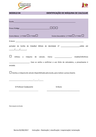  
Norma 02/JNE/2017         Instruções – Realização | classificação | reapreciação| reclamação 
MODELO 04                                                   IDENTIFICAÇÃO DE MÁQUINA DE CALCULAR 
 
 
Escola______________________________________________________________________ 
Prova /Código __________________________________□□□ 
Ensino Básico:  1.ª FASE □2.ª FASE□  Ensino Secundário: 1.ª FASE□ 2.ª FASE □  
O aluno  _____________________________________________________________________________ 
portador  do  Cartão  de  Cidadão/  Bilhete  de  Identidade  nº  _____________________,válido  até 
______/_____/_______, 
□  Utilizou  a  máquina  de  calcular,  marca  ___________________,  modelo/referência 
_______________________.  Caso  se  venha  a  confirmar  o  uso  ilícito  da  calculadora,  a  prova/exame  é 
anulada. 
□ Aceitou a máquina de calcular disponibilizada pela escola, para realizar a prova /exame.  
_______________________,____/_____/_____ 
 
               O Professor Coadjuvante                                                         O Aluno 
________________________________________ _____________________________________ 
 
 
 
Para arquivo na Escola.   
 