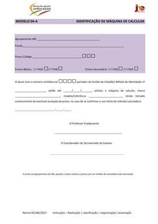  
Norma 02/JNE/2017         Instruções – Realização | classificação | reapreciação| reclamação 
MODELO 04‐A                                              IDENTIFICAÇÃO DE MÁQUINA DE CALCULAR 
 
 
 
Agrupamento JNE ___________________________________________ 
Escola______________________________________________________________________ 
Prova /Código __________________________________□□□ 
Ensino Básico:  1.ª FASE □2.ª FASE□  Ensino Secundário: 1.ª FASE□ 2.ª FASE □  
O aluno com o número confidencial □□□□ portador do Cartão de Cidadão/ Bilhete de Identidade nº 
_____________________,  válido  até  ______/_____/_______,  utilizou  a  máquina  de  calcular,  marca 
_______________________________,  modelo/referência  _______________________,  tendo  tomado 
conhecimento da eventual anulação da prova, no caso de se confirmar o uso ilícito da referida calculadora. 
_______________________,____/_____/_____ 
 
 
 
             O Professor Coadjuvante 
 
______________________________________________ 
 
                                            O Coordenador do Secretariado de Exames 
 
______________________________________________________________ 
A enviar ao Agrupamento do JNE, quando o aluno realizou a prova com um modelo de calculadora não autorizado. 
 
 
 
   
 