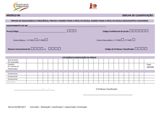  
Norma 02/JNE/2017         Instruções – Realização | classificação | reapreciação| reclamação 
MODELO 06                                                                                                                                                                        GRELHA DE CLASSIFICAÇÃO  
PROVAS DE EQUIVALÊNCIA À FREQUÊNCIA, PROVAS E EXAMES FINAIS A NÍVEL DE ESCOLA, EXAMES FINAIS A NÍVEL DE ESCOLA EQUIVALENTES A NACIONAIS 
AGRUPAMENTO DO JNE __________________________________________________________________________ 
Prova/Código _____________________________________________ □□□ Código Confidencial da Escola □□□□□□ 
 
                Ensino Básico:  1.ª FASE □2.ª FASE□  Ensino Secundário: 1.ª FASE□ 2.ª FASE □  
 
Número Convencional de □□□□  a     □□□□                                                                                            Código do Professor Classificador □□□□                   
  
 
  COTAÇÕES/CLASSIFICAÇÃO DA PROVA 
Itens da prova 
(Cf. enunciado)  
                                             
Cotações 
(Cf. Critérios de 
Classificação) 
                                            Total 
100/200 
                                               
Convencional                                               
Convencional                                               
Convencional                                                 
:::::::::::::::::::                                                 
 
_______________________,____/_____/_____  O Professor Classificador 
_______________________________________________
 