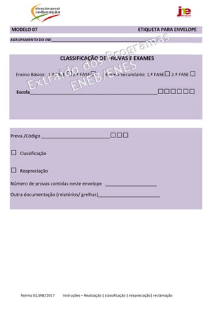  
Norma 02/JNE/2017         Instruções – Realização | classificação | reapreciação| reclamação 
 MODELO 07                                                                                      ETIQUETA PARA ENVELOPE 
AGRUPAMENTO DO JNE____________________________________________________ 
 
Prova /Código __________________________________□□□ 
□ Classificação
□ Reapreciação 
Número de provas contidas neste envelope   ____________________ 
Outra documentação (relatórios/ grelhas)________________________ 
 
                         
       
 
 
 
 
 
 
 
CLASSIFICAÇÃO DE PROVAS E EXAMES
Ensino Básico:  1.ª FASE □2.ª FASE□   Ensino Secundário: 1.ª FASE□ 2.ª FASE □
Escola_______________________________________________________________□□□□□□ 
 