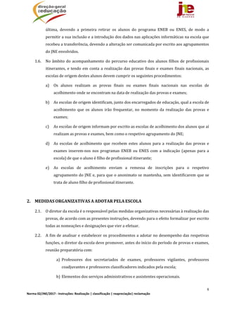 8
Norma 02/JNE/2017 ‐ Instruções: Realização | classificação | reapreciação| reclamação 
última,	 devendo	 a	 primeira	 retirar	 os	 alunos	 do	 programa	 ENEB	 ou	 ENES,	 de	 modo	 a	
permitir	a	sua	inclusão	e	a	introdução	dos	dados	nas	aplicações	informáticas	na	escola	que	
recebeu	a	transferência,	devendo	a	alteração	ser	comunicada	por	escrito	aos	agrupamentos	
do	JNE	envolvidos.		
1.6. No	âmbito	do	acompanhamento	do	percurso	educativo	dos	alunos	filhos	de	profissionais	
itinerantes,	e	tendo	em	conta	a	realização	das	provas	finais	e	exames	finais	nacionais,	as	
escolas	de	origem	destes	alunos	devem	cumprir	os	seguintes	procedimentos:		
a) Os	 alunos	 realizam	 as	 provas	 finais	 ou	 exames	 finais	 nacionais	 nas	 escolas	 de	
acolhimento	onde	se	encontram	na	data	de	realização	das	provas	e	exames;		
b) As	escolas	de	origem	identificam,	junto	dos	encarregados	de	educação,	qual	a	escola	de	
acolhimento	 que	 os	 alunos	 irão	 frequentar,	 no	 momento	 da	 realização	 das	 provas	 e	
exames;		
c) As	escolas	de	origem	informam	por	escrito	as	escolas	de	acolhimento	dos	alunos	que	aí	
realizam	as	provas	e	exames,	bem	como	o	respetivo	agrupamento	do	JNE;		
d) As	 escolas	 de	 acolhimento	 que	 recebem	 estes	 alunos	 para	 a	 realização	 das	 provas	 e	
exames	 inserem‐nos	 nos	 programas	 ENEB	 ou	 ENES	 com	 a	 indicação	 (apenas	 para	 a	
escola)	de	que	o	aluno	é	filho	de	profissional	itinerante;		
e) As	 escolas	 de	 acolhimento	 enviam	 a	 remessa	 de	 inscrições	 para	 o	 respetivo	
agrupamento	do	JNE	e,	para	que	o	anonimato	se	mantenha,	sem	identificarem	que	se	
trata	de	aluno	filho	de	profissional	itinerante.	
	
2. MEDIDAS	ORGANIZATIVAS	A	ADOTAR	PELA	ESCOLA	
2.1. O	diretor	da	escola	é	o	responsável	pelas	medidas	organizativas	necessárias	à	realização	das	
provas,	de	acordo	com	as	presentes	instruções,	devendo	para	o	efeito	formalizar	por	escrito	
todas	as	nomeações	e	designações	que	vier	a	efetuar.	
2.2. A	fim	de	analisar	e	estabelecer	os	procedimentos	a	adotar	no	desempenho	das	respetivas	
funções,	o	diretor	da	escola	deve	promover,	antes	do	início	do	período	de	provas	e	exames,	
reunião	preparatória	com:	
a) Professores	 dos	 secretariados	 de	 exames,	 professores	 vigilantes,	 professores	
coadjuvantes	e	professores	classificadores	indicados	pela	escola;		
b) Elementos	dos	serviços	administrativos	e	assistentes	operacionais.	
 