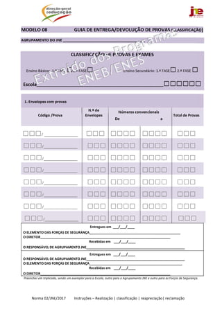  
Norma 02/JNE/2017         Instruções – Realização | classificação | reapreciação| reclamação 
MODELO 08                       GUIA DE ENTREGA/DEVOLUÇÃO DE PROVAS (CLASSIFICAÇÃO) 
AGRUPAMENTO DO JNE ________________________________________ 
 
CLASSIFICAÇÃO DE PROVAS E EXAMES 
Ensino Básico:  1.ª FASE □2.ª FASE□   Ensino Secundário: 1.ª FASE□ 2.ª FASE □  
Escola______________________________________________________________□□□□□□ 
1. Envelopes com provas	    
 
Código /Prova	
N.º de 
Envelopes 
Números convencionais 
De                                            a 
 
 
Total de Provas 
□□□/ ______________  □□□ □□□□ □□□□ □□□ 
□□□/______________	 □□□ □□□□  □□□□  □□□ 
□□□/______________ □□□ □□□□ □□□□ □□□ 
□□□/______________	 □□□ □□□□  □□□□  □□□ 
□□□/______________	 □□□ □□□□  □□□□  □□□ 
□□□/______________ 	 □□□ □□□□  □□□□  □□□ 
□□□/______________	 □□□ □□□□  □□□□  □□□
□□□/______________ 	 □□□	 □□□□	 □□□□	 □□□	
 
Entregues em  ___/___/____ 
O ELEMENTO DAS FORÇAS DE SEGURANÇA_________________________________________________  
O DIRETOR______________________________________________________________________  
Recebidas em   ___/___/____ 
O RESPONSÁVEL DE AGRUPAMENTO JNE_____________________________________________________ 
Entregues em   ___/___/____ 
O RESPONSÁVEL DE AGRUPAMENTO JNE_____________________________________________________ 
O ELEMENTO DAS FORÇAS DE SEGURANÇA__________________________________________________ 
Recebidas em   ___/___/____ 
O DIRETOR______________________________________________________________________  
Preencher em triplicado, sendo um exemplar para a Escola, outro para o Agrupamento JNE e outro para as Forças de Segurança. 
 