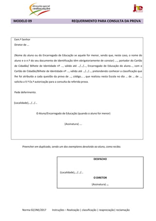  
Norma 02/JNE/2017         Instruções – Realização | classificação | reapreciação| reclamação 
MODELO 09                                                REQUERIMENTO PARA CONSULTA DA PROVA 
 
 
 
Exm.º Senhor 
Diretor de … 
 
(Nome do aluno ou do Encarregado de Educação se aquele for menor, sendo que, neste caso, o nome do 
aluno e o n.º do seu documento de identificação têm obrigatoriamente de constar) …., portador do Cartão 
de Cidadão/  Bilhete  de Identidade nº  …, válido até …/…/…, Encarregado de  Educação do aluno...,  com o 
Cartão de Cidadão/Bilhete de Identidade nº …, válido até …/…/…, pretendendo conhecer a classificação que 
lhe foi atribuída a cada questão da prova de …, código… , que realizou nesta Escola no dia … de … de …, 
solicita a V.ª Ex.ª autorização para a consulta da referida prova. 
 
Pede deferimento. 
  
   (Localidade),…/…/… 
 
O Aluno/Encarregado de Educação (quando o aluno for menor) 
 
(Assinatura) …. 
   
 
 
Preencher em duplicado, sendo um dos exemplares devolvido ao aluno, como recibo. 
 
 
 
 
 
 
 
DESPACHO 
 
    (Localidade),…/…/… 
O DIRETOR 
(Assinatura) … 
 