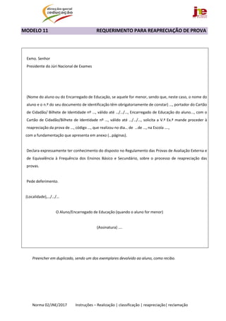  
Norma 02/JNE/2017         Instruções – Realização | classificação | reapreciação| reclamação 
MODELO 11                                 REQUERIMENTO PARA REAPRECIAÇÃO DE PROVA 
 
 
Exmo. Senhor 
Presidente do Júri Nacional de Exames 
 
 
 
(Nome do aluno ou do Encarregado de Educação, se aquele for menor, sendo que, neste caso, o nome do 
aluno e o n.º do seu documento de identificação têm obrigatoriamente de constar) …, portador do Cartão 
de Cidadão/ Bilhete de Identidade nº …, válido até …/…/…, Encarregado de Educação do aluno..., com o 
Cartão de Cidadão/Bilhete de Identidade nº …, válido até …/…/…, solicita a V.ª Ex.ª mande proceder à 
reapreciação da prova de …, código …, que realizou no dia… de  …de …, na Escola …., 
   com a fundamentação que apresenta em anexo (…páginas).
 
Declara expressamente ter conhecimento do disposto no Regulamento das Provas de Avaliação Externa e 
de  Equivalência  à  Frequência  dos  Ensinos  Básico  e  Secundário,  sobre  o  processo  de  reapreciação  das 
provas. 
 
Pede deferimento. 
 
   (Localidade),…/…/… 
 
O Aluno/Encarregado de Educação (quando o aluno for menor) 
 
(Assinatura) …. 
   
 
 
Preencher em duplicado, sendo um dos exemplares devolvido ao aluno, como recibo. 
 
 
 
 
 