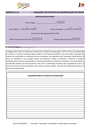  
Norma 02/JNE/2017         Instruções – Realização | classificação | reapreciação| reclamação 
 MODELO 11‐A                              ALEGAÇÃO JUSTIFICATIVA DE REAPRECIAÇÃO DE PROVA 
IDENTIFICAÇÃO DA PROVA  
Prova /Código _________________________ □□□
 Ensino Básico:  1.ª FASE □2.ª FASE□  Ensino Secundário: 1.ª FASE□ 2.ª FASE □  
 (A preencher pelo Agrupamento do JNE) 
Número Convencional da Prova □□□□ Número Suposto da Prova □□□
 
N.º total de páginas ______________
 
 
 
 
 
 
 
FUNDAMENTAÇÃO DO PEDIDO DE REAPRECIAÇÃO 
 
 
 
 
 
 
 
 
 
 
 
 
 
 
 
 
 
 
 
A alegação deve indicar as razões que fundamentam o pedido de reapreciação e referir os itens cuja classificação 
se contesta. Os motivos invocados apenas podem ser de natureza científica ou de juízo sobre a aplicação dos 
critérios  de  classificação  ou  existência  de  vício  processual,  não  podendo  conter  elementos  identificativos  do 
aluno  ou  referências  à  sua  situação  escolar  ou  profissional,  nestes  se  incluindo  a  referência  a  qualquer 
estabelecimento de ensino frequentado, ao número de disciplinas em falta para completar a sua escolaridade, às 
classificações obtidas nas várias disciplinas, bem como à classificação necessária para conclusão de ciclo e, no 
caso dos alunos do ensino secundário, para acesso ao ensino superior, sob pena de indeferimento liminar do 
processo de reapreciação. 
 