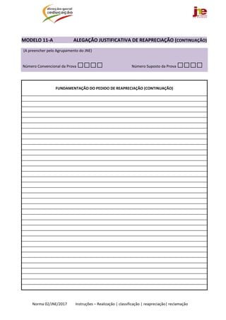  
Norma 02/JNE/2017         Instruções – Realização | classificação | reapreciação| reclamação 
 
MODELO 11‐A                 ALEGAÇÃO JUSTIFICATIVA DE REAPRECIAÇÃO (CONTINUAÇÃO) 
  (A preencher pelo Agrupamento do JNE)  
 Número Convencional da Prova □□□□ Número Suposto da Prova □□□□ 
 
 
FUNDAMENTAÇÃO DO PEDIDO DE REAPRECIAÇÃO (CONTINUAÇÃO) 
 
 
 
 
 
 
 
 
 
 
 
 
 
 
 
 
 
 
 
 
 
 
 
 
 
 
 
 
 
 
 
 
 
 
 
 
 
 