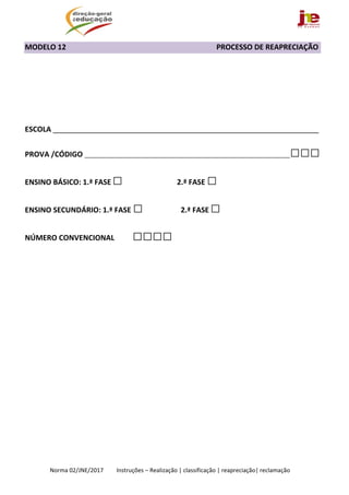  
Norma 02/JNE/2017         Instruções – Realização | classificação | reapreciação| reclamação 
MODELO 12                                                                                 PROCESSO DE REAPRECIAÇÃO 
 
 
                        
 
ESCOLA _________________________________________________________________ 
PROVA /CÓDIGO ________________________________________________________________□□□ 
ENSINO BÁSICO: 1.ª FASE □ 2.ª FASE □ 
ENSINO SECUNDÁRIO: 1.ª FASE □                          2.ª FASE □   
NÚMERO CONVENCIONAL          □□□□
 
 
 
 
 
 
 
 
 
 
 
 
   
 