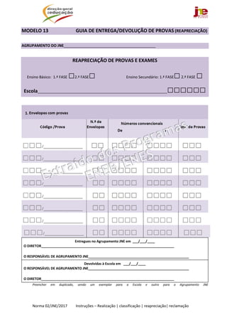  
Norma 02/JNE/2017         Instruções – Realização | classificação | reapreciação| reclamação 
MODELO 13        GUIA DE ENTREGA/DEVOLUÇÃO DE PROVAS (REAPRECIAÇÃO) 
 
AGRUPAMENTO DO JNE____________________________________________ 
 
REAPRECIAÇÃO DE PROVAS E EXAMES 
Ensino Básico:  1.ª FASE □2.ª FASE□   Ensino Secundário: 1.ª FASE□ 2.ª FASE □  
Escola______________________________________________________________□□□□□□
 
1. Envelopes com provas	    
 
Código /Prova	
N.º de 
Envelopes 
Números convencionais 
De                                            a 
 
 
Total de Provas 
□□□/________________  □□ □□□□ □□□□ □□□ 
□□□/________________	 □□	 □□□□  □□□□  □□□ 
□□□/________________ □□	 □□□□ □□□□ □□□ 
□□□/________________	 □□	 □□□□  □□□□  □□□ 
□□□/________________	 □□	 □□□□  □□□□  □□□ 
□□□/________________ 	 □□	 □□□□  □□□□  □□□ 
□□□/________________	 □□	 □□□□  □□□□  □□□
□□□/________________ 	 □□	 □□□□	 □□□□	 □□□	
 
Entregues no Agrupamento JNE em  ___/___/____ 
O DIRETOR______________________________________________________________________  
 
O RESPONSÁVEL DE AGRUPAMENTO JNE_____________________________________________________ 
Devolvidas à Escola em   ___/___/____ 
O RESPONSÁVEL DE AGRUPAMENTO JNE_____________________________________________________ 
 
O DIRETOR______________________________________________________________________  
Preencher  em  duplicado,  sendo  um  exemplar  para  a  Escola  e  outro  para  o  Agrupamento  JNE 
 