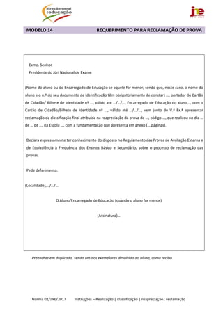  
Norma 02/JNE/2017         Instruções – Realização | classificação | reapreciação| reclamação 
MODELO 14                                     REQUERIMENTO PARA RECLAMAÇÃO DE PROVA 
 
 
 
Preencher em duplicado, sendo um dos exemplares devolvido ao aluno, como recibo. 
 
 
   
 
Exmo. Senhor 
Presidente do Júri Nacional de Exame 
 
(Nome do aluno ou do Encarregado de Educação se aquele for menor, sendo que, neste caso, o nome do 
aluno e o n.º do seu documento de identificação têm obrigatoriamente de constar) …, portador do Cartão 
de Cidadão/ Bilhete de Identidade nº …, válido até …/…/…, Encarregado de Educação do aluno..., com o 
Cartão  de  Cidadão/Bilhete  de  Identidade  nº  …,  válido  até  …/…/…,  vem  junto  de  V.ª  Ex.ª  apresentar 
reclamação da classificação final atribuída na reapreciação da prova de …, código …, que realizou no dia … 
de … de …, na Escola …, com a fundamentação que apresenta em anexo (… páginas).
 
Declara expressamente ter conhecimento do disposto no Regulamento das Provas de Avaliação Externa e 
de  Equivalência  à  Frequência  dos  Ensinos  Básico  e  Secundário,  sobre  o  processo  de  reclamação  das 
provas. 
 
Pede deferimento. 
 
(Localidade),…/…/… 
 
O Aluno/Encarregado de Educação (quando o aluno for menor) 
 
(Assinatura)… 
 
   
 
 