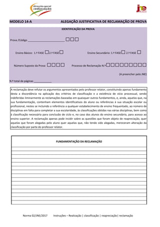  
Norma 02/JNE/2017         Instruções – Realização | classificação | reapreciação| reclamação 
MODELO 14‐A                                  ALEGAÇÃO JUSTIFICATIVA DE RECLAMAÇÃO DE PROVA                
IDENTIFICAÇÃO DA PROVA  
 Prova /Código _________________________ □□□
 Ensino Básico:  1.ª FASE □2.ª FASE□  Ensino Secundário: 1.ª FASE□ 2.ª FASE □
Número Suposto da Prova  □□□□ Processo de Reclamação N.º□□□□□□□□□
(A preencher pelo JNE)
N.º total de páginas ____________                        
 
 
 
 
 
 
 
 
 
FUNDAMENTAÇÃO DA RECLAMAÇÃO 
 
 
 
 
 
 
 
 
 
 
 
 
 
 
 
 
A reclamação deve refutar os argumentos apresentados pelo professor relator, constituindo apenas fundamento 
desta  a  discordância  na  aplicação  dos  critérios  de  classificação  e  a  existência  de  vício  processual,  sendo 
indeferidas liminarmente as reclamações baseadas em quaisquer outros fundamentos, e, ainda, aquelas que, na 
sua  fundamentação,  contenham  elementos  identificativos  do  aluno  ou  referências  à  sua  situação  escolar  ou 
profissional, nestes se incluindo a referência a qualquer estabelecimento de ensino frequentado, ao número de 
disciplinas em falta para completar a sua escolaridade, às classificações obtidas nas várias disciplinas, bem como 
à classificação necessária para conclusão de ciclo e, no caso dos alunos do ensino secundário, para acesso ao 
ensino superior. A reclamação apenas pode incidir sobre as questões que foram objeto de reapreciação, quer 
aquelas que foram alegadas pelo aluno quer aquelas que, não tendo sido alegadas, mereceram alteração da 
classificação por parte do professor relator. 
 