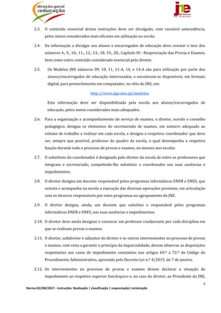 9
Norma 02/JNE/2017 ‐ Instruções: Realização | classificação | reapreciação| reclamação 
2.3. O	 conteúdo	 essencial	 destas	 instruções	 deve	 ser	 divulgado,	 com	 razoável	 antecedência,	
pelos	meios	considerados	mais	eficazes	em	utilização	na	escola.	
2.4. Da	informação	a	divulgar	aos	alunos	e	encarregados	de	educação	deve	constar	o	teor	dos	
números	4.,	9.,	10.,	11.,	12.,	13.,	18,	19.,	20.,	Capítulo	III	‐	Reapreciação	das	Provas	e	Exames,	
bem	como	outro	conteúdo	considerado	essencial	pelo	diretor.	
2.5. Os	Modelos	JNE	números	09,	10,	11,	11‐A,	14,	e	14‐A	são	para	utilização	por	parte	dos	
alunos/encarregados	de	educação	interessados,	e	encontram‐se	disponíveis,	em	formato	
digital,	para	preenchimento	em	computador,	no	sítio	do	JNE,	em:	
http://www.dge.mec.pt/modelos	
Esta	 informação	 deve	 ser	 disponibilizada	 pela	 escola	 aos	 alunos/encarregados	 de	
educação,	pelos	meios	considerados	mais	adequados.	
2.6. Para	a	organização	e	acompanhamento	do	serviço	de	exames,	o	diretor,	ouvido	o	conselho	
pedagógico,	 designa	 os	 elementos	 do	 secretariado	 de	 exames,	 em	 número	 adequado	 ao	
volume	de	trabalho	a	realizar	em	cada	escola,	e	designa	o	respetivo	coordenador	que	deve	
ser,	 sempre	 que	 possível,	 professor	 do	 quadro	 da	 escola,	 o	 qual	 desempenha	 a	 respetiva	
função	durante	todo	o	processo	de	provas	e	exames,	no	mesmo	ano	escolar.	
2.7. O	substituto	do	coordenador	é	designado	pelo	diretor	da	escola	de	entre	os	professores	que	
integram	 o	 secretariado,	 competindo‐lhe	 substituir	 o	 coordenador	 nas	 suas	 ausências	 e	
impedimentos.	
2.8. O	diretor	designa	um	docente	responsável	pelos	programas	informáticos	ENEB	e	ENES,	que	
orienta	e	acompanha	na	escola	a	execução	das	diversas	operações	previstas,	em	articulação	
com	os	técnicos	responsáveis	por	estes	programas	no	agrupamento	do	JNE.	
2.9. O	 diretor	 designa,	 ainda,	 um	 docente	 que	 substitui	 o	 responsável	 pelos	 programas	
informáticos	ENEB	e	ENES,	nas	suas	ausências	e	impedimentos.	
2.10. O	diretor	deve	ainda	designar	e	convocar	um	professor	coadjuvante	por	cada	disciplina	em	
que	se	realizam	provas	e	exames.	
2.11. O	diretor,	subdiretor	e	adjuntos	do	diretor	e	os	outros	intervenientes	no	processo	de	provas	
e	exames,	com	vista	a	garantir	o	princípio	da	imparcialidade,	devem	observar	as	disposições	
respeitantes	 aos	 casos	 de	 impedimento	 constantes	 nos	 artigos	 69.º	 a	 72.º	 do	 Código	 do	
Procedimento	Administrativo,	aprovado	pelo	Decreto‐Lei	n.º	4/2015,	de	7	de	janeiro.	
2.12. Os	 intervenientes	 no	 processo	 de	 provas	 e	 exames	 devem	 declarar	 a	 situação	 de	
impedimento	ao	respetivo	superior	hierárquico	e,	no	caso	do	diretor,	ao	Presidente	do	JNE,	
 