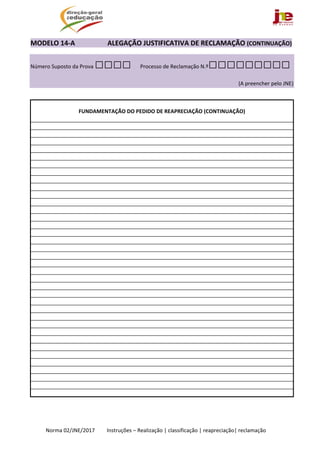  
Norma 02/JNE/2017         Instruções – Realização | classificação | reapreciação| reclamação 
MODELO 14‐A                   ALEGAÇÃO JUSTIFICATIVA DE RECLAMAÇÃO (CONTINUAÇÃO) 
Número Suposto da Prova □□□□ Processo de Reclamação N.º□□□□□□□□□
(A preencher pelo JNE)
 
 
FUNDAMENTAÇÃO DO PEDIDO DE REAPRECIAÇÃO (CONTINUAÇÃO) 
 
 
 
 
 
 
 
 
 
 
 
 
 
 
 
 
 
 
 
 
 
 
 
 
 
 
 
 
 
 
 
 
 
 
 
 
 
 