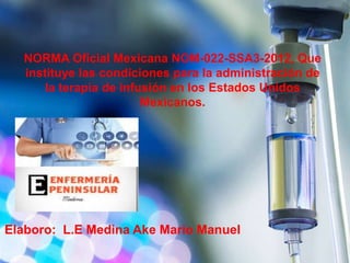 Elaboro: L.E Medina Ake Mario Manuel
NORMA Oficial Mexicana NOM-022-SSA3-2012, Que
instituye las condiciones para la administración de
la terapia de infusión en los Estados Unidos
Mexicanos.
 