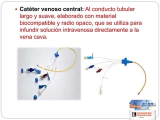  Catéter venoso central: Al conducto tubular
largo y suave, elaborado con material
biocompatible y radio opaco, que se utiliza para
infundir solución intravenosa directamente a la
vena cava.
 