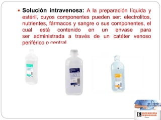  Solución intravenosa: A la preparación líquida y
estéril, cuyos componentes pueden ser: electrolitos,
nutrientes, fármacos y sangre o sus componentes, el
cual está contenido en un envase para
ser administrada a través de un catéter venoso
periférico o central.
 