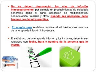  No se deben desconectar las vías de infusión
innecesariamente, por ejemplo en procedimientos de cuidados
generales como el baño, aplicación de medicamentos,
deambulación, traslado y otros. Cuando sea necesario, debe
hacerse con técnica aséptica.
 En ningún caso se deben reutilizar el set básico y los insumos
de la terapia de infusión intravenosa.
 El set básico de la terapia de infusión y los insumos, deberán ser
rotulados con fecha, hora y nombre de la persona que lo
instala.
 