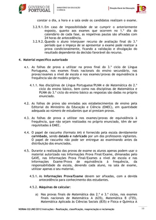 constar o dia, a hora e a sala onde os candidatos realizam o exame.

            3.2.9.1. Em caso de impossibilidade de se cumprir o anteriormente
                     exposto, quanto aos exames que ocorrem no 1.º dia do
                     calendário de cada fase, as respetivas pautas são afixadas com
                     24 horas de antecedência.
            3.2.9.2. Quando o aluno interpuser recurso de avaliação final do 3.º
                     período que o impeça de se apresentar a exame pode realizar a
                     prova condicionalmente, ficando a validação e divulgação do
                     resultado dependente da decisão favorável do recurso.

4. Material específico autorizado

    4.1. As folhas de prova a utilizar na prova final do 3.º ciclo de Língua
           Portuguesa, nos exames finais nacionais do ensino secundário, nas
           provas/exames a nível de escola e nos exames/provas de equivalência à
           frequência são de modelo próprio.

         4.1.1. Nas disciplinas de Língua Portuguesa/PLNM e de Matemática do 2.º
                ciclo do ensino básico, bem como nas disciplinas de Matemática e
                PLNM do 3.º ciclo do ensino básico as respostas são dadas no próprio
                enunciado.

    4.2. As folhas de prova são enviadas aos estabelecimentos de ensino pela
         Editorial do Ministério da Educação e Ciência (EMEC), em quantidade
         adequada ao número de estudantes que aí prestam provas.

    4.3. As folhas de prova a utilizar nos exames/provas de equivalência à
         frequência, que não sejam realizados no próprio enunciado, têm de ser
         requisitadas à EMEC.

    4.4. O papel de rascunho (formato A4) é fornecido pela escola devidamente
         carimbado, sendo datado e rubricado por um dos professores vigilantes.
         O papel de rascunho não pode ser entregue ao examinando antes da
         distribuição dos enunciados.

    4.5. Durante a realização das provas de exame os alunos apenas podem usar o
         material autorizado nas Informações Prova Final/Exame, dimanadas pelo
         GAVE, nas Informações Prova Final/Exames a nível de escola e nas
         Informações Exame/Prova de equivalência à frequência, da
         responsabilidade da escola, devendo cada aluno, na sala de exame,
         utilizar apenas o seu material.

         4.5.1. As Informações Prova/Exame devem ser afixadas, com a devida
                antecedência para conhecimento dos estudantes.

         4.5.2. Máquinas de calcular:

              a) Nas provas finais de Matemática dos 2.º e 3.º ciclos, nos exames
                 finais nacionais de Matemática A (635), Matemática B (735),
                 Matemática Aplicada às Ciências Sociais (835) e Física e Química A

NORMA 02/JNE/2012 Instruções – Realização, classificação, reapreciação e reclamação    10
 