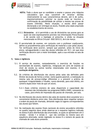 NOTA: Todo o aluno que se candidate a exame e possua uma máquina
                   calculadora que seja suscetível de levantar dúvidas
                   relativamente às suas características deverá, até 6 de junho,
                   impreterivelmente, solicitar na escola onde se inscreve a
                   confirmação da possibilidade de utilizar a mesma nas provas de
                   exame referidas. Nesta situação, a escola deve passar
                   declaração a ser entregue ao aluno, ficando uma cópia arquivada
                   no estabelecimento de ensino.

         4.5.3. Dicionários – só é permitido o uso de dicionários nas provas para as
                quais tal está expressamente previsto nas Informações Prova/Exame
                e de acordo com a tipologia aí prescrita, e ainda na situação
                mencionada no Ofício Circular- DGE/2012/2, de 6 de março.

    4.6. O secretariado de exames, em conjunto com o professor coadjuvante,
         define os procedimentos para verificação do material a usar pelos alunos.
         Tal verificação deve ocorrer, sempre que possível, antes do início da
         prova, salvaguardando o caso dos alunos referidos em 10.1. em que essa
         verificação decorre com a maior brevidade, após a sua entrada na sala de
         exames.

5. Salas e vigilância

    5.1. O serviço de exames, nomeadamente, o exercício de funções no
         secretariado de exames, vigilâncias, integração em júris de exames ao
         nível de escola ou outras tarefas relacionadas com exames, é de
         aceitação obrigatória.

    5.2. Os critérios de distribuição dos alunos pelas salas são definidos pelo
         Diretor da escola de forma a evitar, tanto quanto possível, a realização na
         mesma sala de provas/código diferentes e a prevenir a prática de
         quaisquer irregularidades e fraudes, nunca devendo, para este efeito, em
         carteira dupla estar mais do que um aluno.

           5.2.1. Esses critérios (número de salas disponíveis e capacidade das
                  mesmas) são introduzidos nos programas ENEB e ENES, consoante os
                  casos, para efeito de impressão das pautas de chamada, por sala.

    5.3. Na distribuição dos alunos dentro das salas de exames deve acautelar-se a
         conveniente distância entre eles. Esta distribuição deve respeitar sempre
         a ordem da pauta de chamada, deixando vagos os lugares correspondentes
         aos alunos que faltem.

    5.4. Na realização dos exames finais nacionais do ensino secundário referidos
         no quadro seguinte deve ainda observar-se o esquema logístico indicado
         no Anexo II para distribuição dos enunciados, os quais se apresentam em 2
         versões – versão 1 e versão 2 – que vão contidas no mesmo saco em
         sequência alternada, sendo registado no Anexo II o número de pauta de
         chamada de cada aluno presente.



NORMA 02/JNE/2012 Instruções – Realização, classificação, reapreciação e reclamação    12
 