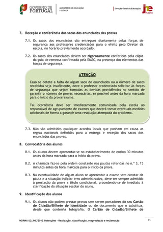 7. Receção e conferência dos sacos dos enunciados das provas

    7.1. Os sacos dos enunciados são entregues diariamente pelas forças de
         segurança aos professores credenciados para o efeito pelo Diretor da
         escola, no horário previamente acordado.

    7.2. Os sacos dos enunciados devem ser rigorosamente conferidos pela cópia
         da guia de remessa confirmada pela EMEC, na presença dos elementos das
         forças de segurança.


                                                 ATENÇÃO
        Caso se detete a falta de algum saco de enunciados ou o número de sacos
        recebidos seja insuficiente, deve o professor credenciado solicitar às forças
        de segurança que sejam tomadas as devidas providências no sentido de
        garantir o número de provas necessárias, se possível antes da hora marcada
        para o início da prova/exame.

        Tal ocorrência deve ser imediatamente comunicada pela escola ao
        responsável de agrupamento de exames que deverá tomar eventuais medidas
        adicionais de forma a garantir uma resolução atempada do problema.



    7.3. Não são admitidos quaisquer acordos locais que ponham em causa as
         regras nacionais definidas para a entrega e receção dos sacos dos
         enunciados das provas.

8. Convocatória dos alunos

    8.1. Os alunos devem apresentar-se no estabelecimento de ensino 30 minutos
         antes da hora marcada para o início da prova.

    8.2. A chamada faz-se pela ordem constante nas pautas referidas no n.º 3, 15
         minutos antes da hora marcada para o início da prova.

    8.3. Na eventualidade de algum aluno se apresentar a exame sem constar da
         pauta e a situação indiciar erro administrativo, deve ser sempre admitido
         à prestação da prova a título condicional, procedendo-se de imediato à
         clarificação da situação escolar do aluno.

9. Identificação dos alunos

    9.1. Os alunos não podem prestar provas sem serem portadores do seu Cartão
         de Cidadão/Bilhete de Identidade ou de documento que o substitua,
         desde que contenha fotografia. O Cartão de Cidadão/Bilhete de


NORMA 02/JNE/2012 Instruções – Realização, classificação, reapreciação e reclamação     15
 