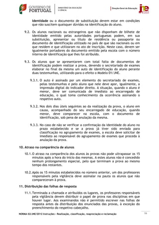 Identidade ou o documento de substituição devem estar em condições
           que não suscitem quaisquer dúvidas na identificação do aluno.

    9.2. Os alunos nacionais ou estrangeiros que não disponham de bilhete de
         identidade emitido pelas autoridades portuguesas podem, em sua
         substituição, apresentar ou título de residência ou passaporte ou
         documento de identificação utilizado no país de que são nacionais ou em
         que residem e que utilizaram no ato de inscrição. Neste caso, devem ser
         igualmente portadores do documento emitido pela escola com o número
         interno de identificação que lhes foi atribuído.

    9.3. Os alunos que se apresentarem com total falta de documentos de
         identificação podem realizar a prova, devendo o secretariado de exames
         elaborar no final da mesma um auto de identificação do aluno perante
         duas testemunhas, utilizando para o efeito o Modelo 01/JNE.

         9.3.1. O auto é assinado por um elemento do secretariado de exames,
                pelas testemunhas e pelo aluno que nele deve apor, igualmente, a
                impressão digital do indicador direito. A situação, quando o aluno é
                menor, deve ser comunicada de imediato ao encarregado de
                educação, o qual toma conhecimento da ocorrência assinando o
                respetivo auto.

         9.3.2. Nos dois dias úteis seguintes ao da realização da prova, o aluno em
                causa, acompanhado do seu encarregado de educação, quando
                menor, deve comparecer na escola, com o documento de
                identificação, sob pena de anulação da mesma.

         9.3.3. No caso de não se verificar a confirmação da identidade do aluno no
                prazo estabelecido e se a prova já tiver sido enviada para
                classificação no agrupamento de exames, a escola deve solicitar de
                imediato ao responsável do agrupamento de exames que proceda à
                anulação da prova.

10. Atraso na comparência de alunos

    10.1. O atraso na comparência dos alunos às provas não pode ultrapassar os 15
          minutos após a hora do início das mesmas. A estes alunos não é concedido
          nenhum prolongamento especial, pelo que terminam a prova ao mesmo
          tempo dos restantes.

    10.2. Após os 15 minutos estabelecidos no número anterior, um dos professores
          responsáveis pela vigilância deve assinalar na pauta os alunos que não
          compareceram à prova.

11. Distribuição das folhas de resposta

    11.1. Terminada a chamada e atribuídos os lugares, os professores responsáveis
          pela vigilância devem distribuir o papel de prova nas disciplinas em que
          houver lugar. Aos examinandos não é permitido escrever nas folhas de
          resposta antes da distribuição dos enunciados das provas, à exceção do
          preenchimento do respetivo cabeçalho.
NORMA 02/JNE/2012 Instruções – Realização, classificação, reapreciação e reclamação    16
 