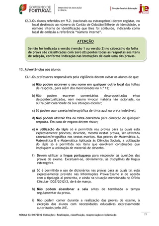 12.3. Os alunos referidos em 9.2. (nacionais ou estrangeiros) devem registar, no
          local destinado ao número do Cartão de Cidadão/Bilhete de Identidade, o
          número interno de identificação que lhes foi atribuído, indicando como
          local de emissão a referência “número interno”.

                                                 ATENÇÃO
       Se não for indicada a versão (versão 1 ou versão 2) no cabeçalho da folha
       de prova são classificadas com zero (0) pontos todas as respostas aos itens
       de seleção, conforme indicação nas instruções de cada uma das provas.



13. Advertências aos alunos

    13.1. Os professores responsáveis pela vigilância devem avisar os alunos de que:

           a) Não podem escrever o seu nome em qualquer outro local das folhas
              de resposta, para além dos mencionados no n.º 12;

           b) Não    podem       escrever     comentários    despropositados e/ou
              descontextualizados, nem mesmo invocar matéria não lecionada, ou
              outra particularidade da sua situação escolar;

           c) Só podem usar caneta/esferográfica de tinta azul ou preta indelével;

           d) Não podem utilizar fita ou tinta corretora para correção de qualquer
              resposta. Em caso de engano devem riscar;

           e) A utilização do lápis só é permitida nas provas para as quais está
              expressamente previsto, devendo, mesmo nestas provas, ser utilizada
              caneta/esferográfica nos textos escritos. Nas provas de Matemática A,
              Matemática B e Matemática Aplicada às Ciências Sociais, a utilização
              do lápis só é permitida nos itens que envolvem construções que
              impliquem a utilização de material de desenho.

           f) Devem utilizar a língua portuguesa para responder às questões das
              provas de exame. Excetuam-se, obviamente, as disciplinas de língua
              estrangeira.

           g) Só é permitido o uso de dicionários nas provas para as quais tal está
              expressamente previsto nas Informações Prova/Exame e de acordo
              com a tipologia aí prescrita, e ainda na situação mencionada no Ofício
              Circular- DGE/2012/2, de 6 de março.

           h) Não podem abandonar a sala antes de terminado o tempo
              regulamentar da prova.

           i) Não podem comer durante a realização das provas de exame, à
              exceção dos alunos com necessidades educativas expressamente
              autorizados pelo JNE.

NORMA 02/JNE/2012 Instruções – Realização, classificação, reapreciação e reclamação    21
 