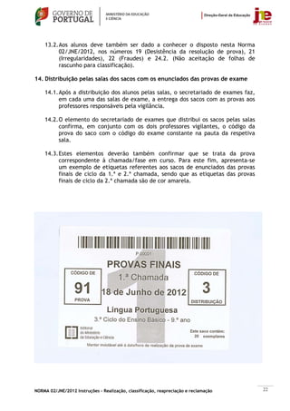 13.2. Aos alunos deve também ser dado a conhecer o disposto nesta Norma
          02/JNE/2012, nos números 19 (Desistência da resolução de prova), 21
          (Irregularidades), 22 (Fraudes) e 24.2. (Não aceitação de folhas de
          rascunho para classificação).

14. Distribuição pelas salas dos sacos com os enunciados das provas de exame

    14.1. Após a distribuição dos alunos pelas salas, o secretariado de exames faz,
          em cada uma das salas de exame, a entrega dos sacos com as provas aos
          professores responsáveis pela vigilância.

    14.2. O elemento do secretariado de exames que distribui os sacos pelas salas
          confirma, em conjunto com os dois professores vigilantes, o código da
          prova do saco com o código do exame constante na pauta da respetiva
          sala.

    14.3. Estes elementos deverão também confirmar que se trata da prova
          correspondente à chamada/fase em curso. Para este fim, apresenta-se
          um exemplo de etiquetas referentes aos sacos de enunciados das provas
          finais de ciclo da 1.ª e 2.ª chamada, sendo que as etiquetas das provas
          finais de ciclo da 2.ª chamada são de cor amarela.




NORMA 02/JNE/2012 Instruções – Realização, classificação, reapreciação e reclamação   22
 