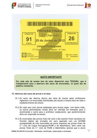 MUITO IMPORTANTE
      Em cada sala de exame tem de estar disponível uma TESOURA, que é
      indispensável para a abertura dos sacos de enunciados, os quais são de
      plástico resistente.
                                                                                      ATENÇÃO

15. Abertura dos sacos de provas e erratas

    15.1. Os sacos são abertos dentro das salas de exame pelos professores
          vigilantes e os enunciados distribuídos aos alunos à mesma hora em todo o
          estabelecimento de ensino.

    15.2. De cada saco com provas adaptadas para alunos cegos, com baixa visão,
          ou outras perturbações visuais deve ser retirado um exemplar para o
          examinando e outro para o professor coadjuvante, que posteriormente
          deve ser arquivado na escola.

    15.3. Os enunciados das provas finais de ciclo e dos exames finais nacionais em
          formato digital são enviados em saco separado com um CD-ROM
          acompanhado de três enunciados da prova impressa nas provas finais do
          2.º ciclo de Língua Portuguesa/PLNM e de Matemática, bem como nas
          provas finais do 3.º ciclo de PLNM e Matemática (provas que o aluno
NORMA 02/JNE/2012 Instruções – Realização, classificação, reapreciação e reclamação             23
 