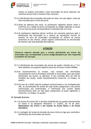 realiza no próprio enunciado) e dois enunciados da prova impressa nas
           restantes provas finais e exames finais nacionais.

    15.4. A distribuição dos enunciados não pode ser feita, em caso algum, antes da
          hora marcada para o início da prova.

    15.5. Antes da abertura dos sacos, os professores vigilantes devem voltar a
          confirmar se o código da prova corresponde ao código registado na pauta
          e se se trata da prova correspondente à chamada/fase em curso.

    15.6. Os professores vigilantes devem verificar em momento oportuno após a
          distribuição dos enunciados se o número de exemplares inscrito no
          exterior do saco de enunciados corresponde ao número de provas
          existentes no seu interior, dando urgente conhecimento ao secretariado
          de exames caso seja detetada discrepância.


                                               ATENÇÃO
      Chama-se especial atenção para a correta distribuição aos alunos dos
      enunciados que correspondam à prova código/disciplina por eles requerida
      no boletim de inscrição.



    15.7. A distribuição dos enunciados das provas do quadro referido do n.º 5.4.
          deve obedecer ao esquema logístico prescrito no Anexo II desta NORMA.

    15.8. Os esclarecimentos ou erratas, caso existam, são distribuídos
          conjuntamente com os envelopes contendo os enunciados, para que sejam
          distribuídos aos alunos, se aplicável. O seu conteúdo deve ser lido de
          imediato aos alunos, sendo simultaneamente transcrito, na íntegra, no
          quadro.

    15.9. No caso de o GAVE reportar qualquer esclarecimento a ser divulgado pelo
          JNE, os secretariados de exame de cada escola assegurarão a sua pronta
          comunicação aos examinandos. A informação que constar desses
          esclarecimentos deve ser lida (pelo coadjuvante ou pelos vigilantes) e
          transcrita, na íntegra, no quadro.

16. Duração da prova

    16.1. As provas de exame têm a duração estabelecida nos quadros apresentados
          no Anexo II ao Despacho Normativo n.º 6/2012, de 10 de abril,
          Regulamento das Provas e dos Exames do Ensino Básico e do Ensino
          Secundário.

    16.2. A contagem do tempo de duração da prova inicia-se logo que concluída a
          distribuição dos enunciados aos alunos.



NORMA 02/JNE/2012 Instruções – Realização, classificação, reapreciação e reclamação   24
 