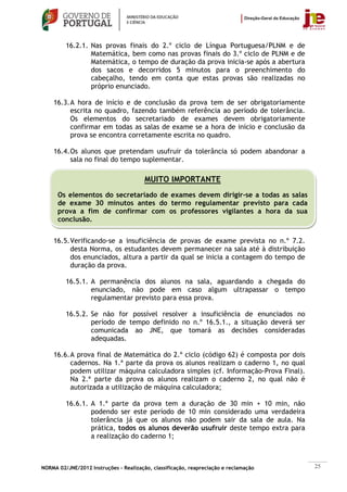 16.2.1. Nas provas finais do 2.º ciclo de Língua Portuguesa/PLNM e de
                 Matemática, bem como nas provas finais do 3.º ciclo de PLNM e de
                 Matemática, o tempo de duração da prova inicia-se após a abertura
                 dos sacos e decorridos 5 minutos para o preenchimento do
                 cabeçalho, tendo em conta que estas provas são realizadas no
                 próprio enunciado.

    16.3. A hora de início e de conclusão da prova tem de ser obrigatoriamente
          escrita no quadro, fazendo também referência ao período de tolerância.
          Os elementos do secretariado de exames devem obrigatoriamente
          confirmar em todas as salas de exame se a hora de início e conclusão da
          prova se encontra corretamente escrita no quadro.

    16.4. Os alunos que pretendam usufruir da tolerância só podem abandonar a
          sala no final do tempo suplementar.

                                        MUITO IMPORTANTE
      Os elementos do secretariado de exames devem dirigir-se a todas as salas
      de exame 30 minutos antes do termo regulamentar previsto para cada
      prova a fim de confirmar com os professores vigilantes a hora da sua
      conclusão.


    16.5. Verificando-se a insuficiência de provas de exame prevista no n.º 7.2.
          desta Norma, os estudantes devem permanecer na sala até à distribuição
          dos enunciados, altura a partir da qual se inicia a contagem do tempo de
          duração da prova.

         16.5.1. A permanência dos alunos na sala, aguardando a chegada do
                 enunciado, não pode em caso algum ultrapassar o tempo
                 regulamentar previsto para essa prova.

         16.5.2. Se não for possível resolver a insuficiência de enunciados no
                 período de tempo definido no n.º 16.5.1., a situação deverá ser
                 comunicada ao JNE, que tomará as decisões consideradas
                 adequadas.

    16.6. A prova final de Matemática do 2.º ciclo (código 62) é composta por dois
          cadernos. Na 1.ª parte da prova os alunos realizam o caderno 1, no qual
          podem utilizar máquina calculadora simples (cf. Informação-Prova Final).
          Na 2.ª parte da prova os alunos realizam o caderno 2, no qual não é
          autorizada a utilização de máquina calculadora;

         16.6.1. A 1.ª parte da prova tem a duração de 30 min + 10 min, não
                 podendo ser este período de 10 min considerado uma verdadeira
                 tolerância já que os alunos não podem sair da sala de aula. Na
                 prática, todos os alunos deverão usufruir deste tempo extra para
                 a realização do caderno 1;



NORMA 02/JNE/2012 Instruções – Realização, classificação, reapreciação e reclamação   25
 