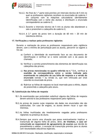16.6.2. No final da 1.ª parte está previsto um intervalo técnico de 5 min no
                 qual os professores vigilantes recolhem os enunciados do caderno 1
                 em conjunto com as máquinas calculadoras (devidamente
                 identificadas com o nome dos alunos) e distribuem o enunciado
                 correspondente ao caderno 2;

         16.6.3. Durante o intervalo técnico de 5 min os alunos não abandonam a
                 sala e preenchem o cabeçalho do caderno 2;

         16.6.4. A 2.ª parte da prova tem a duração de 60 min + 20 min de
                 tolerância efetiva.

17. Verificações a realizar pelos professores vigilantes

      Durante a realização da prova os professores responsáveis pela vigilância
      devem, com o mínimo de perturbação para os alunos, percorrer os lugares a
      fim de:

            a) Conferir a identidade do examinando face ao seu documento de
               identificação e verificar se o nome coincide com o da pauta de
               chamada;

            b) Verificar o correto preenchimento dos elementos de identificação nos
               cabeçalhos das provas;

            c) Nas provas mencionadas no quadro referido no n.º 5.4., verificar a
               exatidão da correspondência entre a versão indicada pelo
               examinando no cabeçalho da sua folha de resposta e a versão do
               enunciado (versão 1 ou versão 2), que vem reforçada por sinal
               colorido no enunciado da prova.

            d) Rubricar as folhas de resposta no local reservado para o efeito, depois
               de preenchido o cabeçalho pelo aluno.

18. Substituição das folhas de resposta

    18.1. Os examinandos que pretendam substituir alguma das folhas de resposta
          devem solicitá-lo aos professores responsáveis pela vigilância.

    18.2. As provas de exame cujas respostas são dadas nos enunciados não são
          substituídas. Em caso de engano, os alunos devem riscar o que não
          interessa.

    18.3. As folhas inutilizadas são imediatamente rasgadas pelos professores
          vigilantes na presença do aluno.

    18.4. Sempre que ocorra uma situação que possa eventualmente implicar a
          transcrição de alguma folha de prova, deve, de imediato, o caso ser
          comunicado ao responsável de agrupamento de exames que decide do
          procedimento a adotar, à exceção da transcrição prevista para os alunos
          com necessidades educativas especiais.

NORMA 02/JNE/2012 Instruções – Realização, classificação, reapreciação e reclamação      26
 
