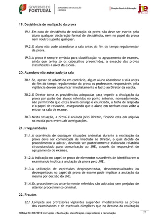 19. Desistência de realização da prova

    19.1. Em caso de desistência de realização da prova não deve ser escrita pelo
          aluno qualquer declaração formal de desistência, nem no papel da prova
          nem noutro suporte qualquer.

    19.2. O aluno não pode abandonar a sala antes do fim do tempo regulamentar
          da prova.

    19.3. A prova é sempre enviada para classificação no agrupamento de exames,
          ainda que tenha só os cabeçalhos preenchidos, à exceção das provas
          classificadas a nível da escola.

20. Abandono não autorizado da sala

    20.1. Se, apesar de advertido em contrário, algum aluno abandonar a sala antes
          do fim do tempo regulamentar da prova os professores responsáveis pela
          vigilância devem comunicar imediatamente o facto ao Diretor da escola.

    20.2. O Diretor toma as providências adequadas para impedir a divulgação da
          prova por parte dos alunos referidos no ponto anterior, nomeadamente,
          não permitindo que estes levem consigo o enunciado, a folha de resposta
          e o papel de rascunho, assegurando que o aluno em nenhum caso volte a
          entrar na sala de exame.

    20.3. Nesta situação, a prova é anulada pelo Diretor, ficando esta em arquivo
          na escola para eventuais averiguações.

21. Irregularidades

    21.1. A ocorrência de quaisquer situações anómalas durante a realização da
          prova deve ser comunicada de imediato ao Diretor, o qual decide do
          procedimento a adotar, devendo ser posteriormente elaborado relatório
          circunstanciado para comunicação ao JNE, através do responsável do
          agrupamento de exames.

    21.2. A indicação no papel de prova de elementos suscetíveis de identificarem o
          examinando implica a anulação da prova pelo JNE.

    21.3. A utilização de expressões despropositadas, descontextualizadas ou
          desrespeitosas no papel da prova de exame pode implicar a anulação da
          mesma por decisão do JNE.

    21.4. Os procedimentos anteriormente referidos são adotados sem prejuízo de
          ulterior procedimento criminal.

22. Fraudes

    22.1. Compete aos professores vigilantes suspender imediatamente as provas
          dos examinandos e de eventuais cúmplices que no decurso da realização

NORMA 02/JNE/2012 Instruções – Realização, classificação, reapreciação e reclamação   27
 