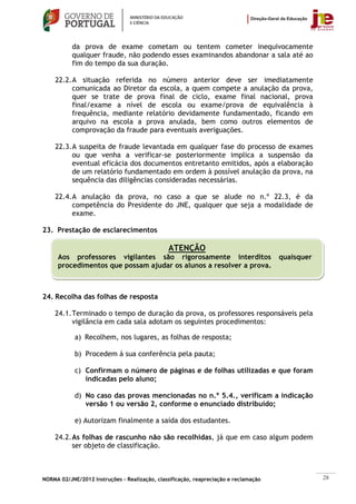 da prova de exame cometam ou tentem cometer inequivocamente
           qualquer fraude, não podendo esses examinandos abandonar a sala até ao
           fim do tempo da sua duração.

    22.2. A situação referida no número anterior deve ser imediatamente
          comunicada ao Diretor da escola, a quem compete a anulação da prova,
          quer se trate de prova final de ciclo, exame final nacional, prova
          final/exame a nível de escola ou exame/prova de equivalência à
          frequência, mediante relatório devidamente fundamentado, ficando em
          arquivo na escola a prova anulada, bem como outros elementos de
          comprovação da fraude para eventuais averiguações.

    22.3. A suspeita de fraude levantada em qualquer fase do processo de exames
          ou que venha a verificar-se posteriormente implica a suspensão da
          eventual eficácia dos documentos entretanto emitidos, após a elaboração
          de um relatório fundamentado em ordem à possível anulação da prova, na
          sequência das diligências consideradas necessárias.

    22.4. A anulação da prova, no caso a que se alude no n.º 22.3, é da
          competência do Presidente do JNE, qualquer que seja a modalidade de
          exame.

23. Prestação de esclarecimentos

                                               ATENÇÃO
     Aos professores vigilantes são rigorosamente interditos                          quaisquer
     procedimentos que possam ajudar os alunos a resolver a prova.



24. Recolha das folhas de resposta

    24.1. Terminado o tempo de duração da prova, os professores responsáveis pela
          vigilância em cada sala adotam os seguintes procedimentos:

            a) Recolhem, nos lugares, as folhas de resposta;

            b) Procedem à sua conferência pela pauta;

            c) Confirmam o número de páginas e de folhas utilizadas e que foram
               indicadas pelo aluno;

            d) No caso das provas mencionadas no n.º 5.4., verificam a indicação
               versão 1 ou versão 2, conforme o enunciado distribuído;

            e) Autorizam finalmente a saída dos estudantes.

    24.2. As folhas de rascunho não são recolhidas, já que em caso algum podem
          ser objeto de classificação.



NORMA 02/JNE/2012 Instruções – Realização, classificação, reapreciação e reclamação               28
 