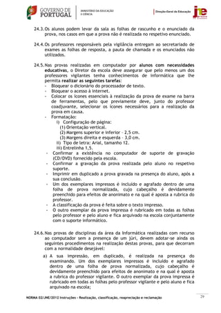 24.3. Os alunos podem levar da sala as folhas de rascunho e o enunciado da
          prova, nos casos em que a prova não é realizada no respetivo enunciado.

    24.4. Os professores responsáveis pela vigilância entregam ao secretariado de
          exames as folhas de resposta, a pauta de chamada e os enunciados não
          utilizados.

    24.5. Nas provas realizadas em computador por alunos com necessidades
          educativas, o Diretor da escola deve assegurar que pelo menos um dos
          professores vigilantes tenha conhecimentos de informática que lhe
          permita realizar as seguintes tarefas:
          - Bloquear o dicionário do processador de texto.
          - Bloquear o acesso à internet.
          - Colocar os ícones essenciais à realização da prova de exame na barra
             de ferramentas, pelo que previamente deve, junto do professor
             coadjuvante, selecionar os ícones necessários para a realização da
             prova em causa.
          - Formatação:
                i) Configuração de página:
                   (1) Orientação vertical.
                   (2) Margens superior e inferior – 2,5 cm.
                   (3) Margens direita e esquerda – 3,0 cm.
                ii) Tipo de letra: Arial, tamanho 12.
                iii) Entrelinha 1,5.
           - Confirmar a existência no computador de suporte de gravação
              (CD/DVD) fornecido pela escola.
           - Confirmar a gravação da prova realizada pelo aluno no respetivo
              suporte.
           - Imprimir em duplicado a prova gravada na presença do aluno, após a
              sua conclusão.
           - Um dos exemplares impressos é incluído e agrafado dentro de uma
              folha de prova normalizada, cujo cabeçalho é devidamente
              preenchido para efeitos de anonimato e na qual é aposta a rubrica do
              professor.
           - A classificação da prova é feita sobre o texto impresso.
           - O outro exemplar da prova impressa é rubricado em todas as folhas
              pelo professor e pelo aluno e fica arquivado na escola conjuntamente
              com o suporte informático.

    24.6. Nas provas de disciplinas da área da Informática realizadas com recurso
          ao computador sem a presença de um júri, devem adotar-se ainda os
          seguintes procedimentos na realização destas provas, para que decorram
          com a normalidade desejável:
          a) A sua impressão, em duplicado, é realizada na presença do
             examinando. Um dos exemplares impressos é incluído e agrafado
             dentro de uma folha de prova normalizada, cujo cabeçalho é
             devidamente preenchido para efeitos de anonimato e na qual é aposta
             a rubrica do professor vigilante. O outro exemplar da prova impressa é
             rubricado em todas as folhas pelo professor vigilante e pelo aluno e fica
             arquivado na escola;

NORMA 02/JNE/2012 Instruções – Realização, classificação, reapreciação e reclamação      29
 