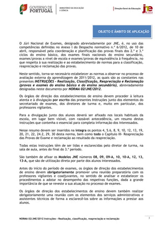 OBJETO E ÂMBITO DE APLICAÇÃO


O Júri Nacional de Exames, designado abreviadamente por JNE, é, no uso das
competências definidas no Anexo I do Despacho normativo n.º 6/2012, de 10 de
abril, responsável pela coordenação e planificação das provas finais dos 2.º e 3.º
ciclos do ensino básico, dos exames finais nacionais do ensino secundário,
exames/provas a nível de escola e exames/provas de equivalência à frequência, no
que respeita à sua realização e ao estabelecimento de normas para a classificação,
reapreciação e reclamação das provas.

Neste sentido, torna-se necessário estabelecer as normas a observar no processo de
avaliação externa da aprendizagem de 2011/2012, as quais são as constantes nas
presentes INSTRUÇÕES - Realização, Classificação, Reapreciação e Reclamação
(provas e exames do ensino básico e do ensino secundário), abreviadamente
designadas neste documento por NORMA 02/JNE/2012.

Os órgãos de direção dos estabelecimentos de ensino devem proceder à leitura
atenta e à divulgação por escrito das presentes Instruções junto dos elementos do
secretariado de exames, dos diretores de turma e, muito em particular, dos
professores vigilantes.

Para a divulgação junto dos alunos deverá ser afixado nos locais habituais da
escola, em lugar bem visível, com razoável antecedência, um resumo destas
instruções que contenha o essencial para completa informação dos interessados.

Nesse resumo devem ser inseridos na íntegra os pontos 4, 5.6, 8, 9, 10, 12, 13, 19,
20, 21, 22, 24.2, 29, 30 desta norma, bem como todo o Capítulo III- Reapreciação
das Provas de Exame e reclamação ao resultado da reapreciação.

Todas estas instruções têm de ser lidas e esclarecidas pelo diretor de turma, na
sala de aula, antes do final do 3.º período.

São também de afixar os Modelos JNE números 08, 09, 09-A, 10, 10-A, 12, 13,
13-A, que são de utilização direta por parte dos alunos interessados.

Antes do início do período de exames, os órgãos de direção dos estabelecimentos
de ensino devem obrigatoriamente promover uma reunião preparatória com os
professores vigilantes e coadjuvantes, no sentido de analisar e estabelecer os
procedimentos a adotar no desempenho das respetivas funções, dada a grande
importância de que se reveste a sua atuação no processo de exames.

Os órgãos de direção dos estabelecimentos de ensino devem também realizar
obrigatoriamente uma reunião com os elementos dos serviços administrativos e
assistentes técnicos de forma a esclarecê-los sobre as informações a prestar aos
alunos.



NORMA 02/JNE/2012 Instruções – Realização, classificação, reapreciação e reclamação         3
 
