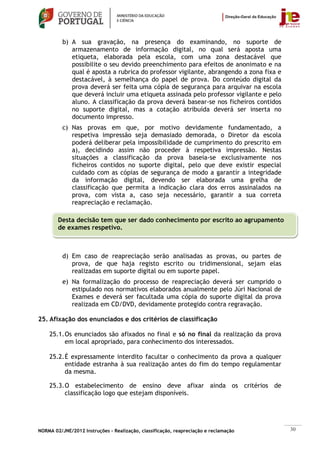 b) A sua gravação, na presença do examinando, no suporte de
             armazenamento de informação digital, no qual será aposta uma
             etiqueta, elaborada pela escola, com uma zona destacável que
             possibilite o seu devido preenchimento para efeitos de anonimato e na
             qual é aposta a rubrica do professor vigilante, abrangendo a zona fixa e
             destacável, à semelhança do papel de prova. Do conteúdo digital da
             prova deverá ser feita uma cópia de segurança para arquivar na escola
             que deverá incluir uma etiqueta assinada pelo professor vigilante e pelo
             aluno. A classificação da prova deverá basear-se nos ficheiros contidos
             no suporte digital, mas a cotação atribuída deverá ser inserta no
             documento impresso.
          c) Nas provas em que, por motivo devidamente fundamentado, a
             respetiva impressão seja demasiado demorada, o Diretor da escola
             poderá deliberar pela impossibilidade de cumprimento do prescrito em
             a), decidindo assim não proceder à respetiva impressão. Nestas
             situações a classificação da prova baseia-se exclusivamente nos
             ficheiros contidos no suporte digital, pelo que deve existir especial
             cuidado com as cópias de segurança de modo a garantir a integridade
             da informação digital, devendo ser elaborada uma grelha de
             classificação que permita a indicação clara dos erros assinalados na
             prova, com vista a, caso seja necessário, garantir a sua correta
             reapreciação e reclamação.

        Desta decisão tem que ser dado conhecimento por escrito ao agrupamento
        de exames respetivo.



          d) Em caso de reapreciação serão analisadas as provas, ou partes de
             prova, de que haja registo escrito ou tridimensional, sejam elas
             realizadas em suporte digital ou em suporte papel.
          e) Na formalização do processo de reapreciação deverá ser cumprido o
             estipulado nos normativos elaborados anualmente pelo Júri Nacional de
             Exames e deverá ser facultada uma cópia do suporte digital da prova
             realizada em CD/DVD, devidamente protegido contra regravação.

25. Afixação dos enunciados e dos critérios de classificação

    25.1. Os enunciados são afixados no final e só no final da realização da prova
          em local apropriado, para conhecimento dos interessados.

    25.2. É expressamente interdito facultar o conhecimento da prova a qualquer
          entidade estranha à sua realização antes do fim do tempo regulamentar
          da mesma.

    25.3. O estabelecimento de ensino deve afixar ainda os critérios de
          classificação logo que estejam disponíveis.




NORMA 02/JNE/2012 Instruções – Realização, classificação, reapreciação e reclamação     30
 