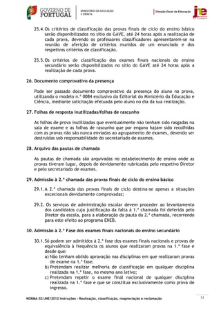 25.4. Os critérios de classificação das provas finais de ciclo do ensino básico
          serão disponibilizados no sítio do GAVE, até 24 horas após a realização de
          cada prova, devendo os professores classificadores apresentarem-se na
          reunião de aferição de critérios munidos de um enunciado e dos
          respetivos critérios de classificação.

    25.5. Os critérios de classificação dos exames finais nacionais do ensino
          secundário serão disponibilizados no sítio do GAVE até 24 horas após a
          realização de cada prova.

26. Documento comprovativo da presença

    Pode ser passado documento comprovativo da presença do aluno na prova,
    utilizando o modelo n.º 0084 exclusivo da Editorial do Ministério da Educação e
    Ciência, mediante solicitação efetuada pelo aluno no dia da sua realização.

27. Folhas de resposta inutilizadas/folhas de rascunho

    As folhas de prova inutilizadas que eventualmente não tenham sido rasgadas na
    sala de exame e as folhas de rascunho que por engano hajam sido recolhidas
    com as provas não são nunca enviadas ao agrupamento de exames, devendo ser
    destruídas sob responsabilidade do secretariado de exames.

28. Arquivo das pautas de chamada

    As pautas de chamada são arquivadas no estabelecimento de ensino onde as
    provas tiveram lugar, depois de devidamente rubricadas pelo respetivo Diretor
    e pelo secretariado de exames.

29. Admissão à 2.ª chamada das provas finais de ciclo do ensino básico

    29.1. A 2.ª chamada das provas finais de ciclo destina-se apenas a situações
          excecionais devidamente comprovadas;

    29.2. Os serviços de administração escolar devem proceder ao levantamento
         dos candidatos cuja justificação da falta à 1.ª chamada foi deferida pelo
         Diretor da escola, para a elaboração da pauta da 2.ª chamada, recorrendo
         para este efeito ao programa ENEB.

30. Admissão à 2.ª Fase dos exames finais nacionais do ensino secundário

    30.1. Só podem ser admitidos à 2.ª fase dos exames finais nacionais e provas de
          equivalência à frequência os alunos que realizaram provas na 1.ª fase e
          desde que:
          a) Não tenham obtido aprovação nas disciplinas em que realizaram provas
             de exame na 1.ª fase;
          b) Pretendam realizar melhoria de classificação em qualquer disciplina
             realizada na 1.ª fase, no mesmo ano letivo;
          c) Pretendam repetir o exame final nacional de qualquer disciplina
             realizada na 1.ª fase e que se constitua exclusivamente como prova de
             ingresso.

NORMA 02/JNE/2012 Instruções – Realização, classificação, reapreciação e reclamação    31
 