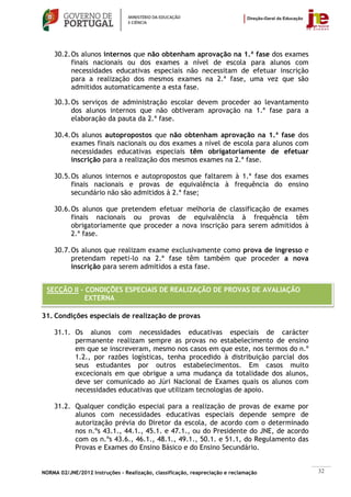 30.2. Os alunos internos que não obtenham aprovação na 1.ª fase dos exames
          finais nacionais ou dos exames a nível de escola para alunos com
          necessidades educativas especiais não necessitam de efetuar inscrição
          para a realização dos mesmos exames na 2.ª fase, uma vez que são
          admitidos automaticamente a esta fase.

    30.3. Os serviços de administração escolar devem proceder ao levantamento
          dos alunos internos que não obtiveram aprovação na 1.ª fase para a
          elaboração da pauta da 2.ª fase.

    30.4. Os alunos autopropostos que não obtenham aprovação na 1.ª fase dos
          exames finais nacionais ou dos exames a nível de escola para alunos com
          necessidades educativas especiais têm obrigatoriamente de efetuar
          inscrição para a realização dos mesmos exames na 2.ª fase.

    30.5. Os alunos internos e autopropostos que faltarem à 1.ª fase dos exames
          finais nacionais e provas de equivalência à frequência do ensino
          secundário não são admitidos à 2.ª fase;

    30.6. Os alunos que pretendem efetuar melhoria de classificação de exames
          finais nacionais ou provas de equivalência à frequência têm
          obrigatoriamente que proceder a nova inscrição para serem admitidos à
          2.ª fase.

    30.7. Os alunos que realizam exame exclusivamente como prova de ingresso e
          pretendam repeti-lo na 2.ª fase têm também que proceder a nova
          inscrição para serem admitidos a esta fase.


 SECÇÃO II – CONDIÇÕES ESPECIAIS DE REALIZAÇÃO DE PROVAS DE AVALIAÇÃO
            EXTERNA

31. Condições especiais de realização de provas

    31.1. Os alunos com necessidades educativas especiais de carácter
          permanente realizam sempre as provas no estabelecimento de ensino
          em que se inscreveram, mesmo nos casos em que este, nos termos do n.º
          1.2., por razões logísticas, tenha procedido à distribuição parcial dos
          seus estudantes por outros estabelecimentos. Em casos muito
          excecionais em que obrigue a uma mudança da totalidade dos alunos,
          deve ser comunicado ao Júri Nacional de Exames quais os alunos com
          necessidades educativas que utilizam tecnologias de apoio.

    31.2. Qualquer condição especial para a realização de provas de exame por
          alunos com necessidades educativas especiais depende sempre de
          autorização prévia do Diretor da escola, de acordo com o determinado
          nos n.ºs 43.1., 44.1., 45.1. e 47.1., ou do Presidente do JNE, de acordo
          com os n.ºs 43.6., 46.1., 48.1., 49.1., 50.1. e 51.1, do Regulamento das
          Provas e Exames do Ensino Básico e do Ensino Secundário.


NORMA 02/JNE/2012 Instruções – Realização, classificação, reapreciação e reclamação   32
 