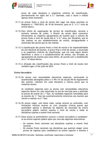 prova de cada disciplina e respetivos critérios de classificação,
               permanecendo em sigilo até à 2.ª chamada, caso o aluno a realize
               apenas neste momento.

    31.11. As provas finais a nível de escola têm lugar nas datas previstas no
           Despacho n.º 1942/2012, de 10 de fevereiro, para os 2.º e 3.º ciclo do
           ensino básico.

    31.12. Para efeito de organização do serviço de classificação, durante a
           primeira semana de junho, o Diretor da escola deve comunicar
           oficialmente ao respetivo agrupamento de exames qual o número de
           provas finais a nível de escola dos 6.º e 9.º anos, por disciplina, que se
           vão realizar no seu estabelecimento de ensino, salvaguardando o
           anonimato dos alunos que as vão realizar.

    31.13. A classificação das provas finais a nível de escola é da responsabilidade
           do Júri Nacional de Exames. A prova final a nível de escola, o enunciado
           e os respetivos critérios de classificação, que em caso algum devem
           identificar o aluno e o estabelecimento de ensino, são enviados ao
           agrupamento de exames para esse efeito, de acordo com o estabelecido
           no n.º 47 desta Norma.

    31.14. A afixação das classificações das provas finais a nível de escola tem
           também lugar a 9 de julho de 2012.


   Ensino Secundário

    31.15. Os alunos com necessidades educativas especiais, excetuando os
           examinandos abrangidos pelos n.ºs 49 e 51 da secção XII do regulamento
           dos exames, realizam em cada disciplina a mesma prova que os
           restantes alunos.

               As condições especiais para os alunos com necessidades educativas
               especiais devem ter sido requeridas no ato de inscrição para a admissão
               às provas de exame da 1.ª fase. As condições especiais concedidas para
               os exames da 1.ª fase são automaticamente extensivas aos exames que
               vierem a realizar na 2.ª fase.

    31.16. Os alunos cegos, com baixa visão, surdos severos ou profundos, com
           limitações motoras severas ou com situações clínicas graves que
           pretendam apenas a obtenção do diploma de conclusão do ensino
           secundário podem realizar exames a nível de escola a todas as
           disciplinas sujeitas a exame final nacional.

    31.17. Estes alunos se pretenderem concluir o ensino secundário e candidatar-
           se ao ensino superior podem optar por uma das seguintes alternativas:

           -    Os exames finais nacionais nas disciplinas sujeitas a exame final
                nacional
           -    Os exames finais nacionais nas disciplinas que queiram eleger como
                provas de ingresso para candidatura ao ensino superior e exames a

NORMA 02/JNE/2012 Instruções – Realização, classificação, reapreciação e reclamação      34
 