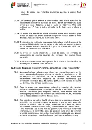 nível de escola nas restantes disciplinas sujeitas a exame final
               nacional.


    31.18. Considerando que os exames a nível de escola são provas adaptadas às
           necessidades educativas especiais do aluno, devem ser elaboradas duas
           provas por cada disciplina a que o aluno se inscreveu. Uma será
           realizada na 1.ª fase, a outra utilizada na 2.ª fase, caso o aluno a
           realize.

    31.19. Os alunos que realizarem numa disciplina exame final nacional para
           efeitos de acesso ao ensino superior não podem realizar exame a nível
           de escola nessa disciplina, no mesmo ano letivo.

    31.20. O calendário de realização das provas elaboradas a nível de escola é da
           responsabilidade do Diretor da escola e não pode ultrapassar o último
           dia de exames marcado no calendário geral de exames para cada fase.
           Devem ser calendarizadas duas fases.

    31.21. As provas de exame elaboradas a nível de escola são enviadas ao
           agrupamento de exames aquando das remessas dos exames finais
           nacionais.

    31.22. A afixação dos resultados tem lugar nas datas previstas no calendário de
           exames para os exames finais nacionais.

32. Duração das provas de exame/tolerância para além do tempo regulamentar

    32.1. As provas finais de ciclo do ensino básico e os exames finais nacionais do
          ensino secundário têm trinta minutos de tolerância, ao abrigo do n.º 32
          do Despacho n.º 1942/2012, de 10 de fevereiro. Os alunos com
          necessidades educativas especiais de carácter permanente que
          pretendam beneficiar desta tolerância, permanecem na sala de exame
          até terminar este período suplementar.

    32.2. Caso os alunos com necessidades educativas especiais de carácter
          permanente necessitem de um tempo de tolerância para além dos trinta
          minutos concedidos pelo despacho referido, este tempo deve ser
          homologado pelo Diretor da escola ou pelo Presidente do JNE, de acordo
          com as necessidades educativas de cada aluno.

    32.3. Esta tolerância para além dos 30 minutos destina-se apenas ao aluno e é
          permitido que entregue a prova de exame e saia da sala, caso não
          precise de utilizar todo o tempo autorizado para além do tempo
          inicialmente previsto (90min+30min, 120min+30min ou 150min+30min).
          Se na mesma sala de exame mais do que um aluno beneficiar da referida
          tolerância, não é permitida a saída de qualquer aluno antes de terminar
          o tempo suplementar, para evitar interrupções sucessivas, que podem
          perturbar os restantes examinandos que continuam a realizar a prova.



NORMA 02/JNE/2012 Instruções – Realização, classificação, reapreciação e reclamação    35
 