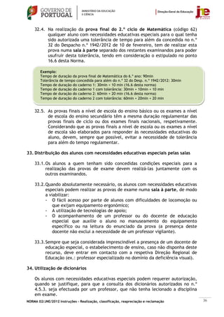 32.4. Na realização da prova final do 2.º ciclo de Matemática (código 62)
          qualquer aluno com necessidades educativas especiais para o qual tenha
          sido autorizada uma tolerância de tempo para além da concedida no n.º
          32 do Despacho n.º 1942/2012 de 10 de fevereiro, tem de realizar esta
          prova numa sala à parte separado dos restantes examinandos para poder
          usufruir desta tolerância, tendo em consideração o estipulado no ponto
          16.6 desta Norma.

        Exemplo:
        Tempo de duração da prova final de Matemática do 6.º ano: 90min
        Tolerância de tempo concedida para além do n.º 32 do Desp. n.º 1942/2012: 30min
        Tempo de duração do caderno 1: 30min + 10 min (16.6 desta norma)
        Tempo de duração do caderno 1 com tolerância: 30min + 10min + 10 min
        Tempo de duração do caderno 2: 60min + 20 min (16.6 desta norma)
        Tempo de duração do caderno 2 com tolerância: 60min + 20min + 20 min


    32.5. As provas finais a nível de escola do ensino básico ou os exames a nível
          de escola do ensino secundário têm a mesma duração regulamentar das
          provas finais de ciclo ou dos exames finais nacionais, respetivamente.
          Considerando que as provas finais a nível de escola ou os exames a nível
          de escola são elaborados para responder às necessidades educativas do
          aluno, devem, sempre que possível, evitar a necessidade de tolerância
          para além do tempo regulamentar.

33. Distribuição dos alunos com necessidades educativas especiais pelas salas

    33.1. Os alunos a quem tenham sido concedidas condições especiais para a
          realização das provas de exame devem realizá-las juntamente com os
          outros examinandos.

    33.2. Quando absolutamente necessário, os alunos com necessidades educativas
          especiais podem realizar as provas de exame numa sala à parte, de modo
          a viabilizar:
          - O fácil acesso por parte de alunos com dificuldades de locomoção ou
              que exijam equipamento ergonómico;
          - A utilização de tecnologias de apoio;
          - O acompanhamento de um professor ou do docente de educação
              especial que auxilie o aluno no manuseamento do equipamento
              específico ou na leitura do enunciado da prova (a presença deste
              docente não exclui a necessidade de um professor vigilante).

    33.3. Sempre que seja considerada imprescindível a presença de um docente de
          educação especial, o estabelecimento de ensino, caso não disponha deste
          recurso, deve entrar em contacto com a respetiva Direção Regional de
          Educação (ex.: professor especializado no domínio da deficiência visual).

34. Utilização de dicionários

    Os alunos com necessidades educativas especiais podem requerer autorização,
    quando se justifique, para que a consulta dos dicionários autorizados no n.º
    4.5.3. seja efectuada por um professor, que não tenha lecionado a disciplina
    em exame.
NORMA 02/JNE/2012 Instruções – Realização, classificação, reapreciação e reclamação       36
 