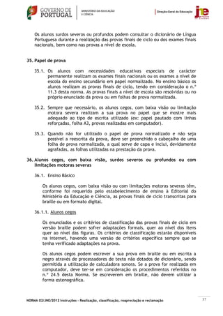 Os alunos surdos severos ou profundos podem consultar o dicionário de Língua
    Portuguesa durante a realização das provas finais de ciclo ou dos exames finais
    nacionais, bem como nas provas a nível de escola.


35. Papel de prova

    35.1. Os alunos com necessidades educativas especiais de carácter
          permanente realizam os exames finais nacionais ou os exames a nível de
          escola do ensino secundário em papel normalizado. No ensino básico os
          alunos realizam as provas finais de ciclo, tendo em consideração o n.º
          11.3 desta norma. As provas finais a nível de escola são resolvidas ou no
          próprio enunciado da prova ou em folhas de prova normalizada.

    35.2. Sempre que necessário, os alunos cegos, com baixa visão ou limitação
          motora severa realizam a sua prova no papel que se mostre mais
          adequado ao tipo de escrita utilizado (ex: papel pautado com linhas
          reforçadas, folha A3, provas realizadas em computador).

    35.3. Quando não for utilizado o papel de prova normalizado e não seja
          possível a reescrita da prova, deve ser preenchido o cabeçalho de uma
          folha de prova normalizada, a qual serve de capa e inclui, devidamente
          agrafadas, as folhas utilizadas na prestação da prova.

36. Alunos cegos, com baixa visão, surdos severos ou profundos ou com
    limitações motoras severas

    36.1. Ensino Básico

         Os alunos cegos, com baixa visão ou com limitações motoras severas têm,
         conforme foi requerido pelo estabelecimento de ensino à Editorial do
         Ministério da Educação e Ciência, as provas finais de ciclo transcritas para
         braille ou em formato digital.

    36.1.1. Alunos cegos

         Os enunciados e os critérios de classificação das provas finais de ciclo em
         versão braille podem sofrer adaptações formais, quer ao nível dos itens
         quer ao nível das figuras. Os critérios de classificação estarão disponíveis
         na internet, havendo uma versão de critérios específica sempre que se
         tenha verificado adaptações na prova.

         Os alunos cegos podem escrever a sua prova em braille ou em escrita a
         negro através de processadores de texto não dotados de dicionário, sendo
         permitida a utilização de calculadora sonora. Se a prova for realizada em
         computador, deve ter-se em consideração os procedimentos referidos no
         n.º 24.5 desta Norma. Se escreverem em braille, não devem utilizar a
         forma estenográfica.



NORMA 02/JNE/2012 Instruções – Realização, classificação, reapreciação e reclamação     37
 