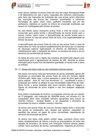 Estes alunos realizam as provas finais de ciclo de Língua Portuguesa/PLNM
         e de Matemática em sala à parte, separados dos restantes examinandos,
         pelo facto das instruções de realização das suas provas serem diferentes
         das instruções das provas dos restantes examinandos e utilizarem
         tecnologias de apoio, assim como, poderem necessitar que um dos
         professores vigilantes os auxilie na leitura do enunciado (condições que
         devem ser homologadas pelo Diretor da escola).

         No caso destes alunos realizarem provas finais a nível de escola, a sua
         transcrição para grafia braille e descodificação da escrita braille para a
         escrita comum, assim como, a descodificação da escrita braille para a
         escrita comum no caso das provas finais de ciclo, é da responsabilidade do
         Diretor da escola.

         A descodificação das provas finais de ciclo ou das provas finais a nível de
         escola deve ser feita no próprio estabelecimento de ensino por um docente
         de educação especial especializado no domínio da deficiência visual,
         imediatamente após a realização da mesma, na presença do aluno e de um
         elemento do secretariado de exames.

         As folhas de prova com o registo das respostas descodificadas seguem para
         classificação para o agrupamento de exames do JNE, devendo as provas
         efetuadas pelos alunos ficar devidamente guardadas na escola onde o aluno
         as realizou.

    36.1.2. Alunos com baixa visão ou com limitações motoras severas

         Aos alunos com baixa visão que necessitam de provas ampliadas apenas são
         facultados os enunciados das provas finais de ciclo em formato digital
         (ficheiro pdf). Neste caso, a prova apresenta o corpo de letra igual ao da
         prova original – Arial 10, mas com entrelinha 1,5 –, escolhendo o aluno a
         ampliação que melhor se adeque às suas necessidades específicas de visão.
         Desta forma, a prova ampliada pelo aluno mantém todas as imagens e
         figuras do enunciado da prova original e não tem qualquer adaptação
         formal.

         Para melhor visualização do ficheiro, os requisitos mínimos são um monitor
         de 17 polegadas, com resolução de 1024x768 pixels, em formato 4:3. No
         computador deve estar instalado software apropriado para leitura do
         referido ficheiro – Acrobat Reader, e ser bloqueado o dicionário do
         processador de texto e vedado o acesso à internet.

         Os alunos com provas finais de ciclo em formato digital leem o enunciado
         das provas no computador mas, sempre que possível, respondem às
         questões das provas no papel de prova normalizado, dependendo da
         estrutura do enunciado da prova.

         Os alunos com baixa visão podem utilizar lupas, auxiliares óticos como
         meios complementares de leitura e escrita ou processadores de texto não
         dotados de dicionário. Os alunos com limitações motoras severas podem
         utilizar meios auxiliares de escrita, nomeadamente, máquinas de escrever,

NORMA 02/JNE/2012 Instruções – Realização, classificação, reapreciação e reclamação    38
 