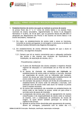 CAPÍTULO I
                                                                       Realização das Provas finais de
                                                                        Ciclo e dos Exames Nacionais


      SECÇÃO I – NORMAS GERAIS PARA A REALIZAÇÃO DAS PROVAS FINAIS E EXAMES


1. Estabelecimentos de ensino nos quais se realizam as provas de exame
   As provas finais dos 2.º e 3.º ciclos do ensino básico e os exames finais
   nacionais do ensino secundário, regulamentados no Anexo II do Despacho
   Normativo nº 6/2012, de 10 de abril, que na presente Norma 02/JNE/2012 é
   designado por Regulamento das Provas e dos Exames do Ensino Básico e do
   Ensino Secundário, realizam-se:

    1.1. Em regra, no estabelecimento de ensino onde o aluno se inscreveu,
         incluindo as escolas portuguesas no estrangeiro e estruturas no âmbito do
         Instituto Camões/Ministério dos Negócios Estrangeiros;

    1.2. Em estabelecimento de ensino diferente daquele em que o aluno se
         inscreveu, nas seguintes situações:

         1.2.1. Sempre que tal se mostre conveniente para a adequada realização
                das provas e dos exames (em situações de insuficiência de
                instalações, de associação de escolas, etc.).

                 – Procedimentos a observar:

                 a) O plano de distribuição dos alunos compete à respetiva direção
                    regional de educação e é concretizado até ao final do mês de
                    maio;
                 b) As pautas de chamada são elaboradas em triplicado no
                    estabelecimento de ensino onde se realizou a inscrição, devendo
                    ser organizadas de acordo com as indicações (por exemplo,
                    número de alunos por sala) fornecidas pelo estabelecimento de
                    ensino onde os alunos deslocados vão prestar a prova;
                 c) Um exemplar das pautas é afixado com 8 dias de antecedência no
                    estabelecimento de ensino onde foi efetuada a inscrição, com
                    indicação clara da escola onde cada aluno vai realizar as provas
                    finais e exames nacionais;
                 d) Os outros dois exemplares são remetidos ao estabelecimento de
                    ensino onde se vão realizar as provas, sendo um para afixar e
                    servindo outro de pauta de chamada;
                 e) A preparação das provas para envio ao agrupamento de exames
                    (classificação) é da responsabilidade da escola onde se realizam
                    os exames, com a colaboração de professores da escola de
                    origem, os quais devem também participar no serviço de
                    vigilância das provas;
                 f) Quando as provas forem devolvidas pelo agrupamento de exames,
                    devem ser entregues, juntamente com os talões dos n.ºs
NORMA 02/JNE/2012 Instruções – Realização, classificação, reapreciação e reclamação                4
 
