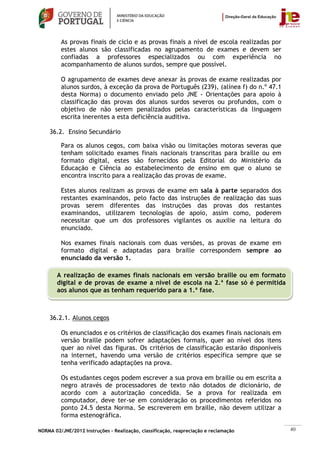 As provas finais de ciclo e as provas finais a nível de escola realizadas por
         estes alunos são classificadas no agrupamento de exames e devem ser
         confiadas a professores especializados ou com experiência no
         acompanhamento de alunos surdos, sempre que possível.

         O agrupamento de exames deve anexar às provas de exame realizadas por
         alunos surdos, à exceção da prova de Português (239), (alínea f) do n.º 47.1
         desta Norma) o documento enviado pelo JNE - Orientações para apoio à
         classificação das provas dos alunos surdos severos ou profundos, com o
         objetivo de não serem penalizados pelas características da linguagem
         escrita inerentes a esta deficiência auditiva.

    36.2. Ensino Secundário

         Para os alunos cegos, com baixa visão ou limitações motoras severas que
         tenham solicitado exames finais nacionais transcritas para braille ou em
         formato digital, estes são fornecidos pela Editorial do Ministério da
         Educação e Ciência ao estabelecimento de ensino em que o aluno se
         encontra inscrito para a realização das provas de exame.

         Estes alunos realizam as provas de exame em sala à parte separados dos
         restantes examinandos, pelo facto das instruções de realização das suas
         provas serem diferentes das instruções das provas dos restantes
         examinandos, utilizarem tecnologias de apoio, assim como, poderem
         necessitar que um dos professores vigilantes os auxilie na leitura do
         enunciado.

         Nos exames finais nacionais com duas versões, as provas de exame em
         formato digital e adaptadas para braille correspondem sempre ao
         enunciado da versão 1.

       A realização de exames finais nacionais em versão braille ou em formato
       digital e de provas de exame a nível de escola na 2.ª fase só é permitida
       aos alunos que as tenham requerido para a 1.ª fase.



    36.2.1. Alunos cegos

         Os enunciados e os critérios de classificação dos exames finais nacionais em
         versão braille podem sofrer adaptações formais, quer ao nível dos itens
         quer ao nível das figuras. Os critérios de classificação estarão disponíveis
         na internet, havendo uma versão de critérios específica sempre que se
         tenha verificado adaptações na prova.

         Os estudantes cegos podem escrever a sua prova em braille ou em escrita a
         negro através de processadores de texto não dotados de dicionário, de
         acordo com a autorização concedida. Se a prova for realizada em
         computador, deve ter-se em consideração os procedimentos referidos no
         ponto 24.5 desta Norma. Se escreverem em braille, não devem utilizar a
         forma estenográfica.

NORMA 02/JNE/2012 Instruções – Realização, classificação, reapreciação e reclamação      40
 