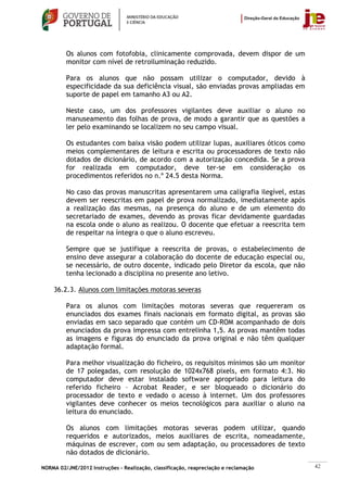 Os alunos com fotofobia, clinicamente comprovada, devem dispor de um
         monitor com nível de retroiluminação reduzido.

         Para os alunos que não possam utilizar o computador, devido à
         especificidade da sua deficiência visual, são enviadas provas ampliadas em
         suporte de papel em tamanho A3 ou A2.

         Neste caso, um dos professores vigilantes deve auxiliar o aluno no
         manuseamento das folhas de prova, de modo a garantir que as questões a
         ler pelo examinando se localizem no seu campo visual.

         Os estudantes com baixa visão podem utilizar lupas, auxiliares óticos como
         meios complementares de leitura e escrita ou processadores de texto não
         dotados de dicionário, de acordo com a autorização concedida. Se a prova
         for realizada em computador, deve ter-se em consideração os
         procedimentos referidos no n.º 24.5 desta Norma.

         No caso das provas manuscritas apresentarem uma caligrafia ilegível, estas
         devem ser reescritas em papel de prova normalizado, imediatamente após
         a realização das mesmas, na presença do aluno e de um elemento do
         secretariado de exames, devendo as provas ficar devidamente guardadas
         na escola onde o aluno as realizou. O docente que efetuar a reescrita tem
         de respeitar na íntegra o que o aluno escreveu.

         Sempre que se justifique a reescrita de provas, o estabelecimento de
         ensino deve assegurar a colaboração do docente de educação especial ou,
         se necessário, de outro docente, indicado pelo Diretor da escola, que não
         tenha lecionado a disciplina no presente ano letivo.

    36.2.3. Alunos com limitações motoras severas

         Para os alunos com limitações motoras severas que requereram os
         enunciados dos exames finais nacionais em formato digital, as provas são
         enviadas em saco separado que contém um CD-ROM acompanhado de dois
         enunciados da prova impressa com entrelinha 1,5. As provas mantêm todas
         as imagens e figuras do enunciado da prova original e não têm qualquer
         adaptação formal.

         Para melhor visualização do ficheiro, os requisitos mínimos são um monitor
         de 17 polegadas, com resolução de 1024x768 pixels, em formato 4:3. No
         computador deve estar instalado software apropriado para leitura do
         referido ficheiro – Acrobat Reader, e ser bloqueado o dicionário do
         processador de texto e vedado o acesso à internet. Um dos professores
         vigilantes deve conhecer os meios tecnológicos para auxiliar o aluno na
         leitura do enunciado.

         Os alunos com limitações motoras severas podem utilizar, quando
         requeridos e autorizados, meios auxiliares de escrita, nomeadamente,
         máquinas de escrever, com ou sem adaptação, ou processadores de texto
         não dotados de dicionário.

NORMA 02/JNE/2012 Instruções – Realização, classificação, reapreciação e reclamação   42
 