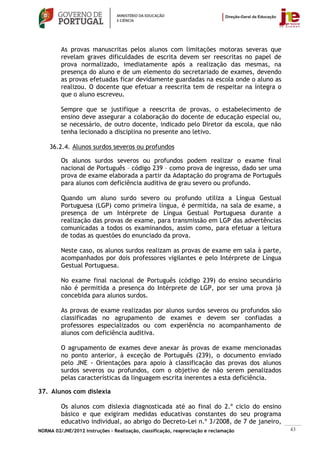 As provas manuscritas pelos alunos com limitações motoras severas que
         revelam graves dificuldades de escrita devem ser reescritas no papel de
         prova normalizado, imediatamente após a realização das mesmas, na
         presença do aluno e de um elemento do secretariado de exames, devendo
         as provas efetuadas ficar devidamente guardadas na escola onde o aluno as
         realizou. O docente que efetuar a reescrita tem de respeitar na íntegra o
         que o aluno escreveu.

         Sempre que se justifique a reescrita de provas, o estabelecimento de
         ensino deve assegurar a colaboração do docente de educação especial ou,
         se necessário, de outro docente, indicado pelo Diretor da escola, que não
         tenha lecionado a disciplina no presente ano letivo.

    36.2.4. Alunos surdos severos ou profundos

         Os alunos surdos severos ou profundos podem realizar o exame final
         nacional de Português – código 239 – como prova de ingresso, dado ser uma
         prova de exame elaborada a partir da Adaptação do programa de Português
         para alunos com deficiência auditiva de grau severo ou profundo.

         Quando um aluno surdo severo ou profundo utiliza a Língua Gestual
         Portuguesa (LGP) como primeira língua, é permitida, na sala de exame, a
         presença de um Intérprete de Língua Gestual Portuguesa durante a
         realização das provas de exame, para transmissão em LGP das advertências
         comunicadas a todos os examinandos, assim como, para efetuar a leitura
         de todas as questões do enunciado da prova.

         Neste caso, os alunos surdos realizam as provas de exame em sala à parte,
         acompanhados por dois professores vigilantes e pelo Intérprete de Língua
         Gestual Portuguesa.

         No exame final nacional de Português (código 239) do ensino secundário
         não é permitida a presença do Intérprete de LGP, por ser uma prova já
         concebida para alunos surdos.

         As provas de exame realizadas por alunos surdos severos ou profundos são
         classificadas no agrupamento de exames e devem ser confiadas a
         professores especializados ou com experiência no acompanhamento de
         alunos com deficiência auditiva.

         O agrupamento de exames deve anexar às provas de exame mencionadas
         no ponto anterior, à exceção de Português (239), o documento enviado
         pelo JNE - Orientações para apoio à classificação das provas dos alunos
         surdos severos ou profundos, com o objetivo de não serem penalizados
         pelas características da linguagem escrita inerentes a esta deficiência.

37. Alunos com dislexia

         Os alunos com dislexia diagnosticada até ao final do 2.º ciclo do ensino
         básico e que exigiram medidas educativas constantes do seu programa
         educativo individual, ao abrigo do Decreto-Lei n.º 3/2008, de 7 de janeiro,
NORMA 02/JNE/2012 Instruções – Realização, classificação, reapreciação e reclamação    43
 
