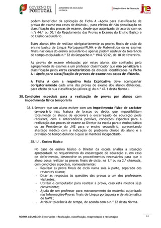 podem beneficiar da aplicação de Ficha A «Apoio para classificação de
         provas de exame nos casos de dislexia», para efeitos de não penalização na
         classificação das provas de exame, desde que autorizada de acordo com os
         n.ºs 44.1 ou 50.1 do Regulamento das Provas e Exames do Ensino Básico e
         do Ensino Secundário.

         Estes alunos têm de realizar obrigatoriamente as provas finais de ciclo do
         ensino básico de Língua Portuguesa/PLNM e de Matemática ou os exames
         finais nacionais do ensino secundário e apenas podem usufruir da tolerância
         de tempo estipulada n.º 32 do Despacho n.º 1942/2012, de 10 de fevereiro.

         As provas de exame efetuadas por estes alunos são confiadas pelo
         agrupamento de exames a um professor classificador que não penalizará a
         classificação pelos erros característicos da dislexia identificados na Ficha
         A – Apoio para classificação de provas de exame nos casos de dislexia.

         A Ficha A com a respetiva Nota Explicativa deve acompanhar
         obrigatoriamente cada uma das provas de exame dos alunos disléxicos,
         para efeito da sua classificação (alínea g) do n.º 47.1 desta Norma).

38. Condições especiais para a realização de provas por alunos com
    impedimento físico temporário

      38.1. Sempre que um aluno estiver com um impedimento físico de carácter
            temporário (ex: fratura de braços ou dedos que impossibilitam
            totalmente os alunos de escrever) o encarregado de educação pode
            requerer, com a antecedência possível, condições especiais para a
            realização das provas de exame ao Diretor da escola para o ensino básico
            ou ao Presidente do JNE para o ensino secundário, apresentando
            atestado médico com a indicação do problema clínico do aluno e a
            previsão do tempo durante o qual se manterá incapacitado.

         38.1.1. Ensino Básico

            No caso do ensino básico o Diretor da escola analisa a situação
            apresentada no requerimento do encarregado de educação e, em caso
            de deferimento, desenvolve os procedimentos necessários para que o
            aluno possa realizar as provas finais de ciclo, na 1.ª ou na 2.ª chamada,
            com condições especiais, nomeadamente:
             - Realizar as prova finais de ciclo numa sala à parte, separado dos
                restantes alunos;
             - Ditar as respostas às questões das provas a um dos professores
                vigilantes;
             - Utilizar o computador para realizar a prova, caso esta medida seja
                conveniente;
             - Ajuda de um professor para manuseamento do material autorizado
                nas Informações-Provas finais de Língua portuguesa e de Matemática
                do GAVE;
             - Atribuir tolerância de tempo, de acordo com o n.º 32 desta Norma.



NORMA 02/JNE/2012 Instruções – Realização, classificação, reapreciação e reclamação     44
 