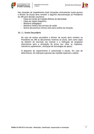 Nas situações de impedimento total (situações clinicamente muito graves)
         o Diretor da escola deve remeter a seguinte documentação ao Presidente
         do JNE para decisão casuística:
            - Cópia do Cartão de Cidadão/Bilhete de Identidade
            - Cópia do registo biográfico
            - Relatório pedagógico
            - Relatório médico dos serviços de saúde
            - Outros documentos clínicos úteis para análise da situação.

         38.1.2. Ensino Secundário

              No caso do ensino secundário o Diretor da escola deve remeter ao
              Presidente do JNE os documentos relativos ao aluno, bem como cópia
              do boletim de inscrição nos exames e a indicação de propostas
              alternativas para a prestação da prova (ex: ditar as respostas,
              tolerância suplementar, utilização de tecnologias de apoio).

              O despacho do requerimento é comunicado à escola. Em caso de
              deferimento, há indicação expressa das medidas especiais a adotar.




NORMA 02/JNE/2012 Instruções – Realização, classificação, reapreciação e reclamação   45
 